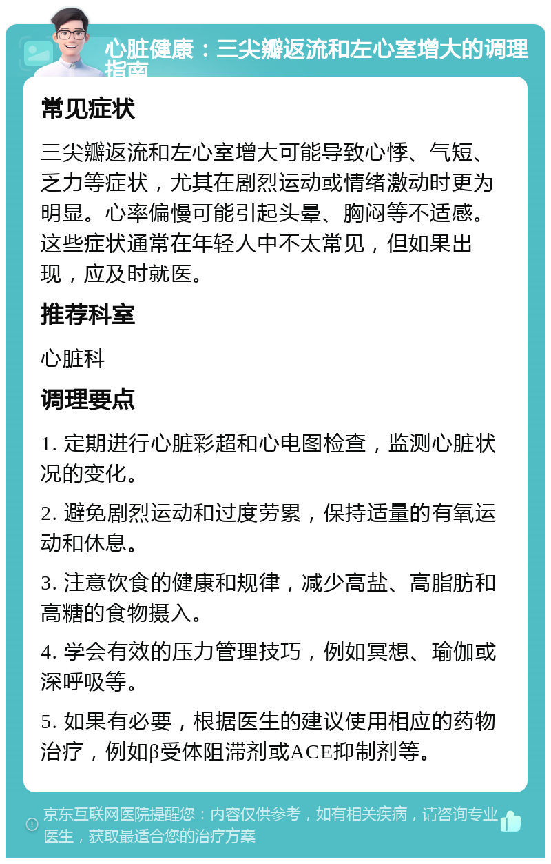 心脏健康：三尖瓣返流和左心室增大的调理指南 常见症状 三尖瓣返流和左心室增大可能导致心悸、气短、乏力等症状，尤其在剧烈运动或情绪激动时更为明显。心率偏慢可能引起头晕、胸闷等不适感。这些症状通常在年轻人中不太常见，但如果出现，应及时就医。 推荐科室 心脏科 调理要点 1. 定期进行心脏彩超和心电图检查，监测心脏状况的变化。 2. 避免剧烈运动和过度劳累，保持适量的有氧运动和休息。 3. 注意饮食的健康和规律，减少高盐、高脂肪和高糖的食物摄入。 4. 学会有效的压力管理技巧，例如冥想、瑜伽或深呼吸等。 5. 如果有必要，根据医生的建议使用相应的药物治疗，例如β受体阻滞剂或ACE抑制剂等。