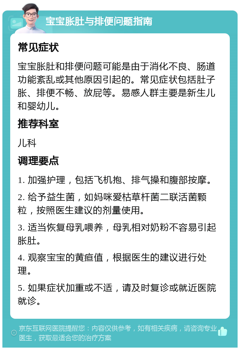 宝宝胀肚与排便问题指南 常见症状 宝宝胀肚和排便问题可能是由于消化不良、肠道功能紊乱或其他原因引起的。常见症状包括肚子胀、排便不畅、放屁等。易感人群主要是新生儿和婴幼儿。 推荐科室 儿科 调理要点 1. 加强护理，包括飞机抱、排气操和腹部按摩。 2. 给予益生菌，如妈咪爱枯草杆菌二联活菌颗粒，按照医生建议的剂量使用。 3. 适当恢复母乳喂养，母乳相对奶粉不容易引起胀肚。 4. 观察宝宝的黄疸值，根据医生的建议进行处理。 5. 如果症状加重或不适，请及时复诊或就近医院就诊。