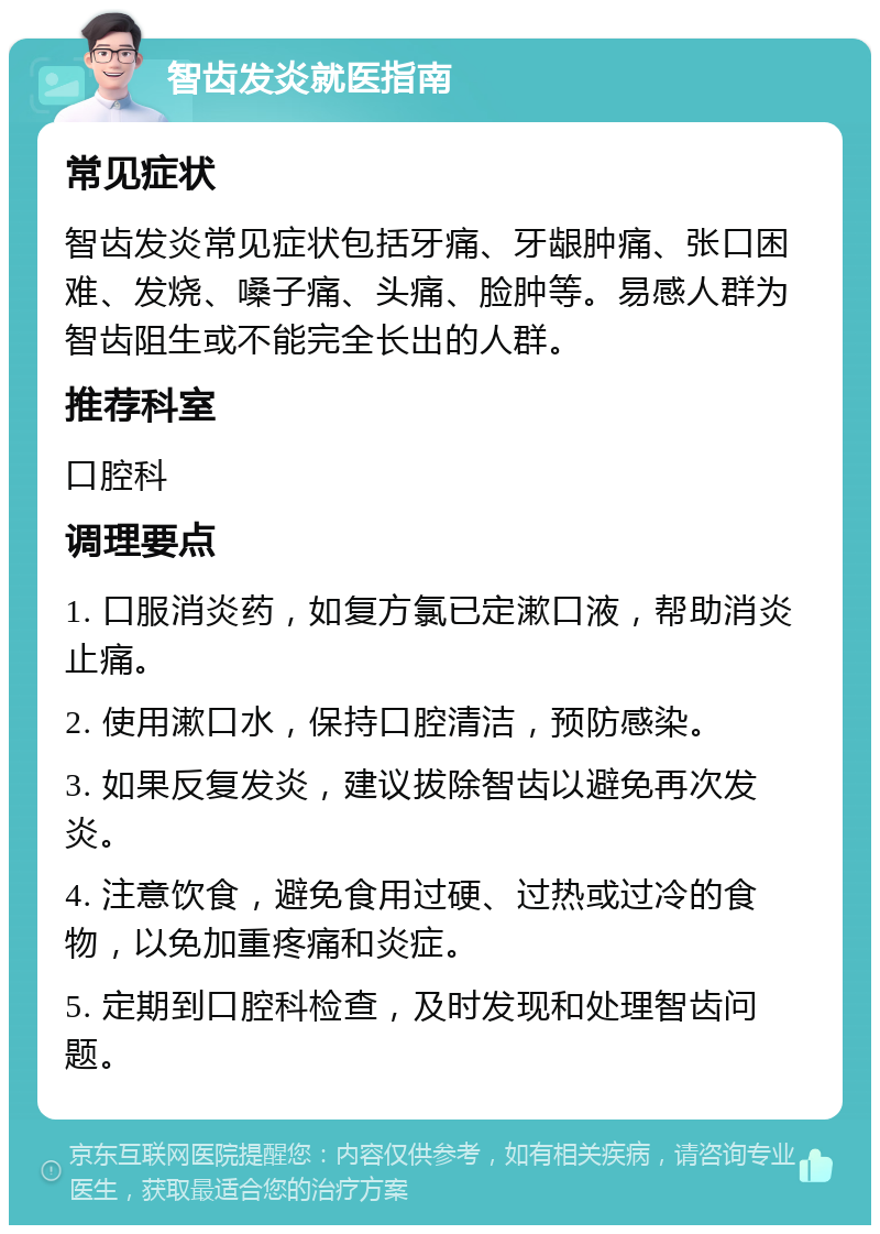 智齿发炎就医指南 常见症状 智齿发炎常见症状包括牙痛、牙龈肿痛、张口困难、发烧、嗓子痛、头痛、脸肿等。易感人群为智齿阻生或不能完全长出的人群。 推荐科室 口腔科 调理要点 1. 口服消炎药，如复方氯已定漱口液，帮助消炎止痛。 2. 使用漱口水，保持口腔清洁，预防感染。 3. 如果反复发炎，建议拔除智齿以避免再次发炎。 4. 注意饮食，避免食用过硬、过热或过冷的食物，以免加重疼痛和炎症。 5. 定期到口腔科检查，及时发现和处理智齿问题。