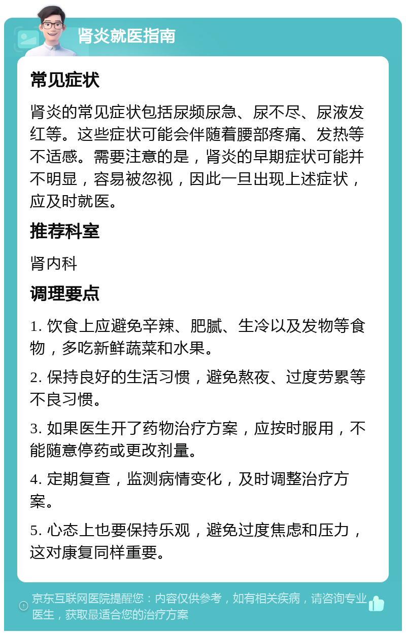 肾炎就医指南 常见症状 肾炎的常见症状包括尿频尿急、尿不尽、尿液发红等。这些症状可能会伴随着腰部疼痛、发热等不适感。需要注意的是，肾炎的早期症状可能并不明显，容易被忽视，因此一旦出现上述症状，应及时就医。 推荐科室 肾内科 调理要点 1. 饮食上应避免辛辣、肥腻、生冷以及发物等食物，多吃新鲜蔬菜和水果。 2. 保持良好的生活习惯，避免熬夜、过度劳累等不良习惯。 3. 如果医生开了药物治疗方案，应按时服用，不能随意停药或更改剂量。 4. 定期复查，监测病情变化，及时调整治疗方案。 5. 心态上也要保持乐观，避免过度焦虑和压力，这对康复同样重要。