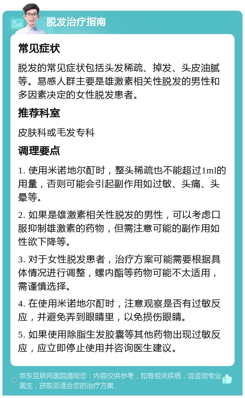 脱发治疗指南 常见症状 脱发的常见症状包括头发稀疏、掉发、头皮油腻等。易感人群主要是雄激素相关性脱发的男性和多因素决定的女性脱发患者。 推荐科室 皮肤科或毛发专科 调理要点 1. 使用米诺地尔酊时，整头稀疏也不能超过1ml的用量，否则可能会引起副作用如过敏、头痛、头晕等。 2. 如果是雄激素相关性脱发的男性，可以考虑口服抑制雄激素的药物，但需注意可能的副作用如性欲下降等。 3. 对于女性脱发患者，治疗方案可能需要根据具体情况进行调整，螺内酯等药物可能不太适用，需谨慎选择。 4. 在使用米诺地尔酊时，注意观察是否有过敏反应，并避免弄到眼睛里，以免损伤眼睛。 5. 如果使用除脂生发胶囊等其他药物出现过敏反应，应立即停止使用并咨询医生建议。