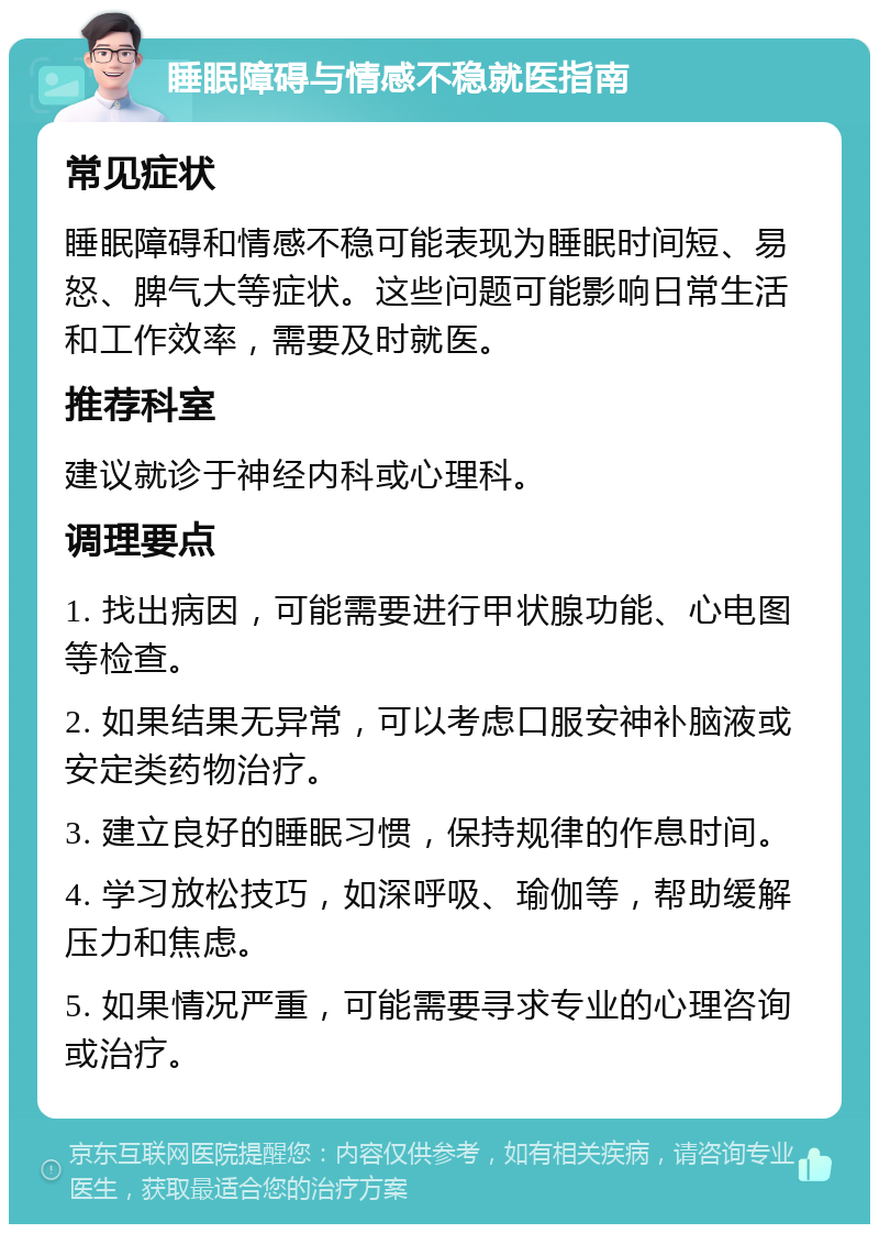 睡眠障碍与情感不稳就医指南 常见症状 睡眠障碍和情感不稳可能表现为睡眠时间短、易怒、脾气大等症状。这些问题可能影响日常生活和工作效率，需要及时就医。 推荐科室 建议就诊于神经内科或心理科。 调理要点 1. 找出病因，可能需要进行甲状腺功能、心电图等检查。 2. 如果结果无异常，可以考虑口服安神补脑液或安定类药物治疗。 3. 建立良好的睡眠习惯，保持规律的作息时间。 4. 学习放松技巧，如深呼吸、瑜伽等，帮助缓解压力和焦虑。 5. 如果情况严重，可能需要寻求专业的心理咨询或治疗。