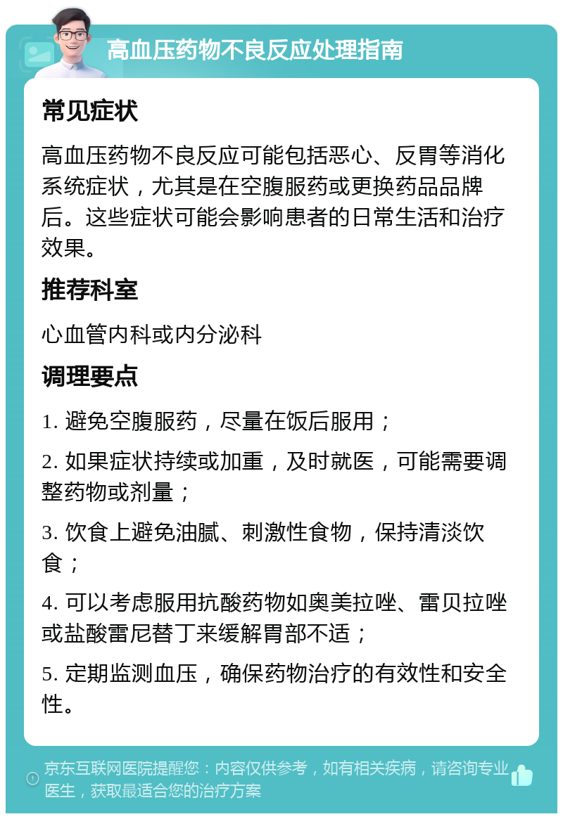 高血压药物不良反应处理指南 常见症状 高血压药物不良反应可能包括恶心、反胃等消化系统症状，尤其是在空腹服药或更换药品品牌后。这些症状可能会影响患者的日常生活和治疗效果。 推荐科室 心血管内科或内分泌科 调理要点 1. 避免空腹服药，尽量在饭后服用； 2. 如果症状持续或加重，及时就医，可能需要调整药物或剂量； 3. 饮食上避免油腻、刺激性食物，保持清淡饮食； 4. 可以考虑服用抗酸药物如奥美拉唑、雷贝拉唑或盐酸雷尼替丁来缓解胃部不适； 5. 定期监测血压，确保药物治疗的有效性和安全性。