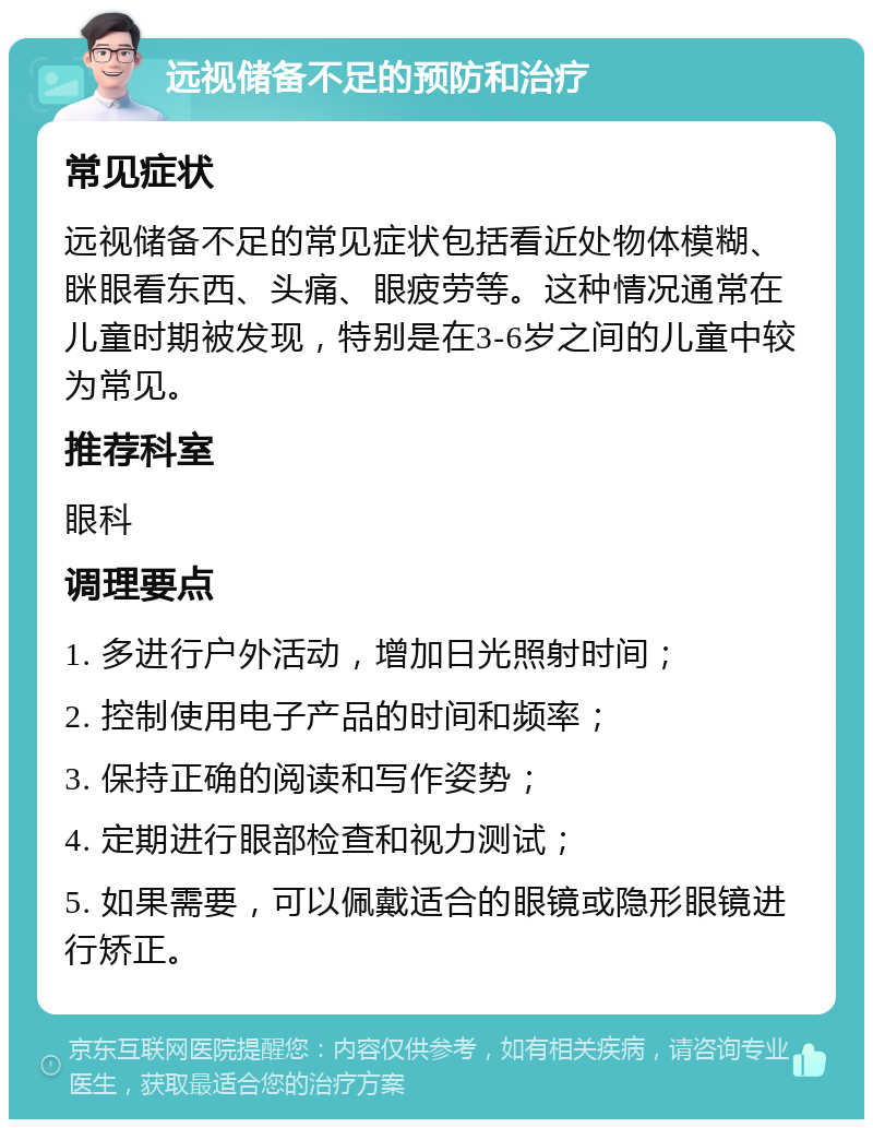 远视储备不足的预防和治疗 常见症状 远视储备不足的常见症状包括看近处物体模糊、眯眼看东西、头痛、眼疲劳等。这种情况通常在儿童时期被发现，特别是在3-6岁之间的儿童中较为常见。 推荐科室 眼科 调理要点 1. 多进行户外活动，增加日光照射时间； 2. 控制使用电子产品的时间和频率； 3. 保持正确的阅读和写作姿势； 4. 定期进行眼部检查和视力测试； 5. 如果需要，可以佩戴适合的眼镜或隐形眼镜进行矫正。