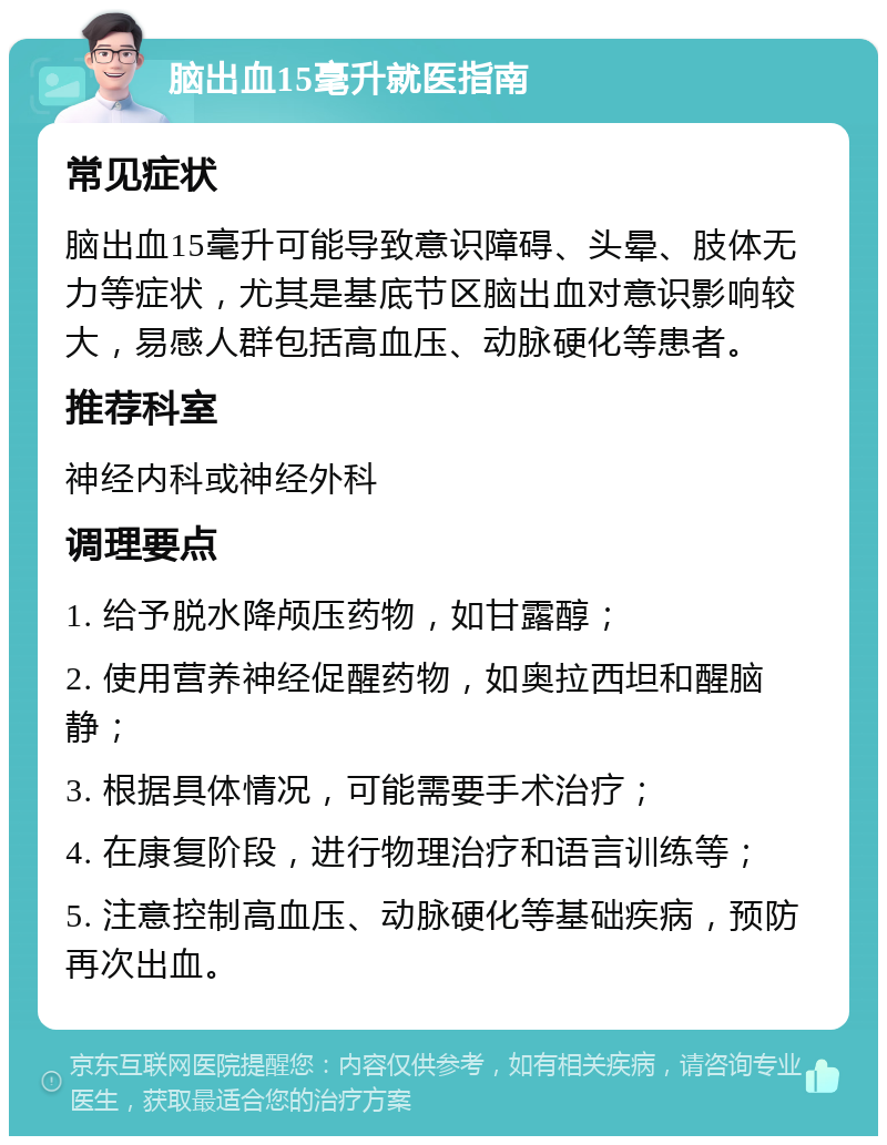 脑出血15毫升就医指南 常见症状 脑出血15毫升可能导致意识障碍、头晕、肢体无力等症状，尤其是基底节区脑出血对意识影响较大，易感人群包括高血压、动脉硬化等患者。 推荐科室 神经内科或神经外科 调理要点 1. 给予脱水降颅压药物，如甘露醇； 2. 使用营养神经促醒药物，如奥拉西坦和醒脑静； 3. 根据具体情况，可能需要手术治疗； 4. 在康复阶段，进行物理治疗和语言训练等； 5. 注意控制高血压、动脉硬化等基础疾病，预防再次出血。