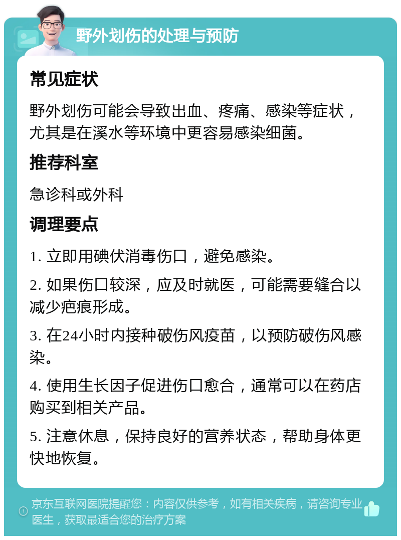 野外划伤的处理与预防 常见症状 野外划伤可能会导致出血、疼痛、感染等症状，尤其是在溪水等环境中更容易感染细菌。 推荐科室 急诊科或外科 调理要点 1. 立即用碘伏消毒伤口，避免感染。 2. 如果伤口较深，应及时就医，可能需要缝合以减少疤痕形成。 3. 在24小时内接种破伤风疫苗，以预防破伤风感染。 4. 使用生长因子促进伤口愈合，通常可以在药店购买到相关产品。 5. 注意休息，保持良好的营养状态，帮助身体更快地恢复。