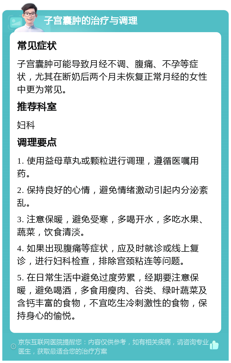 子宫囊肿的治疗与调理 常见症状 子宫囊肿可能导致月经不调、腹痛、不孕等症状，尤其在断奶后两个月未恢复正常月经的女性中更为常见。 推荐科室 妇科 调理要点 1. 使用益母草丸或颗粒进行调理，遵循医嘱用药。 2. 保持良好的心情，避免情绪激动引起内分泌紊乱。 3. 注意保暖，避免受寒，多喝开水，多吃水果、蔬菜，饮食清淡。 4. 如果出现腹痛等症状，应及时就诊或线上复诊，进行妇科检查，排除宫颈粘连等问题。 5. 在日常生活中避免过度劳累，经期要注意保暖，避免喝酒，多食用瘦肉、谷类、绿叶蔬菜及含钙丰富的食物，不宜吃生冷刺激性的食物，保持身心的愉悦。