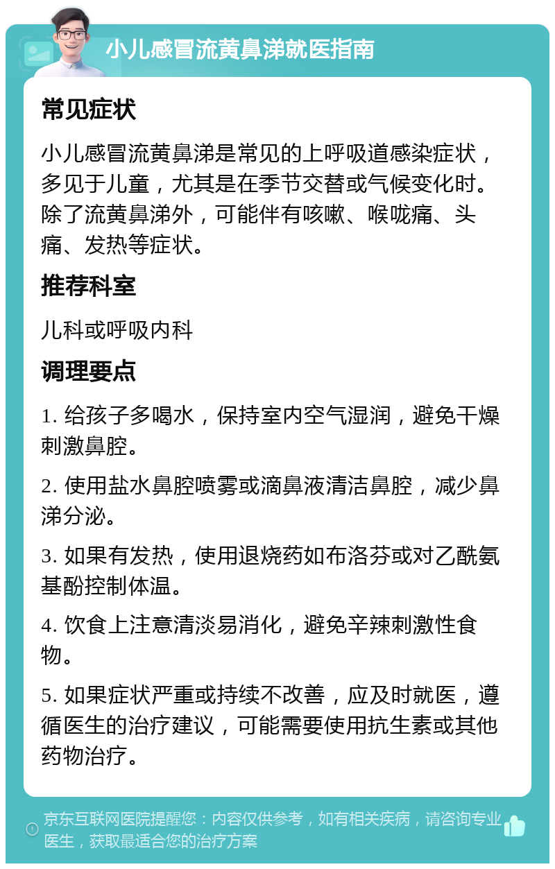 小儿感冒流黄鼻涕就医指南 常见症状 小儿感冒流黄鼻涕是常见的上呼吸道感染症状，多见于儿童，尤其是在季节交替或气候变化时。除了流黄鼻涕外，可能伴有咳嗽、喉咙痛、头痛、发热等症状。 推荐科室 儿科或呼吸内科 调理要点 1. 给孩子多喝水，保持室内空气湿润，避免干燥刺激鼻腔。 2. 使用盐水鼻腔喷雾或滴鼻液清洁鼻腔，减少鼻涕分泌。 3. 如果有发热，使用退烧药如布洛芬或对乙酰氨基酚控制体温。 4. 饮食上注意清淡易消化，避免辛辣刺激性食物。 5. 如果症状严重或持续不改善，应及时就医，遵循医生的治疗建议，可能需要使用抗生素或其他药物治疗。