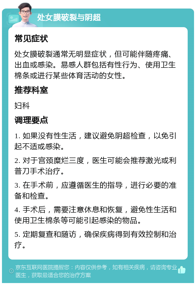 处女膜破裂与阴超 常见症状 处女膜破裂通常无明显症状，但可能伴随疼痛、出血或感染。易感人群包括有性行为、使用卫生棉条或进行某些体育活动的女性。 推荐科室 妇科 调理要点 1. 如果没有性生活，建议避免阴超检查，以免引起不适或感染。 2. 对于宫颈糜烂三度，医生可能会推荐激光或利普刀手术治疗。 3. 在手术前，应遵循医生的指导，进行必要的准备和检查。 4. 手术后，需要注意休息和恢复，避免性生活和使用卫生棉条等可能引起感染的物品。 5. 定期复查和随访，确保疾病得到有效控制和治疗。