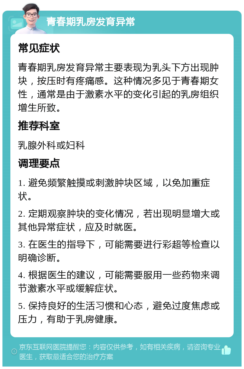 青春期乳房发育异常 常见症状 青春期乳房发育异常主要表现为乳头下方出现肿块，按压时有疼痛感。这种情况多见于青春期女性，通常是由于激素水平的变化引起的乳房组织增生所致。 推荐科室 乳腺外科或妇科 调理要点 1. 避免频繁触摸或刺激肿块区域，以免加重症状。 2. 定期观察肿块的变化情况，若出现明显增大或其他异常症状，应及时就医。 3. 在医生的指导下，可能需要进行彩超等检查以明确诊断。 4. 根据医生的建议，可能需要服用一些药物来调节激素水平或缓解症状。 5. 保持良好的生活习惯和心态，避免过度焦虑或压力，有助于乳房健康。