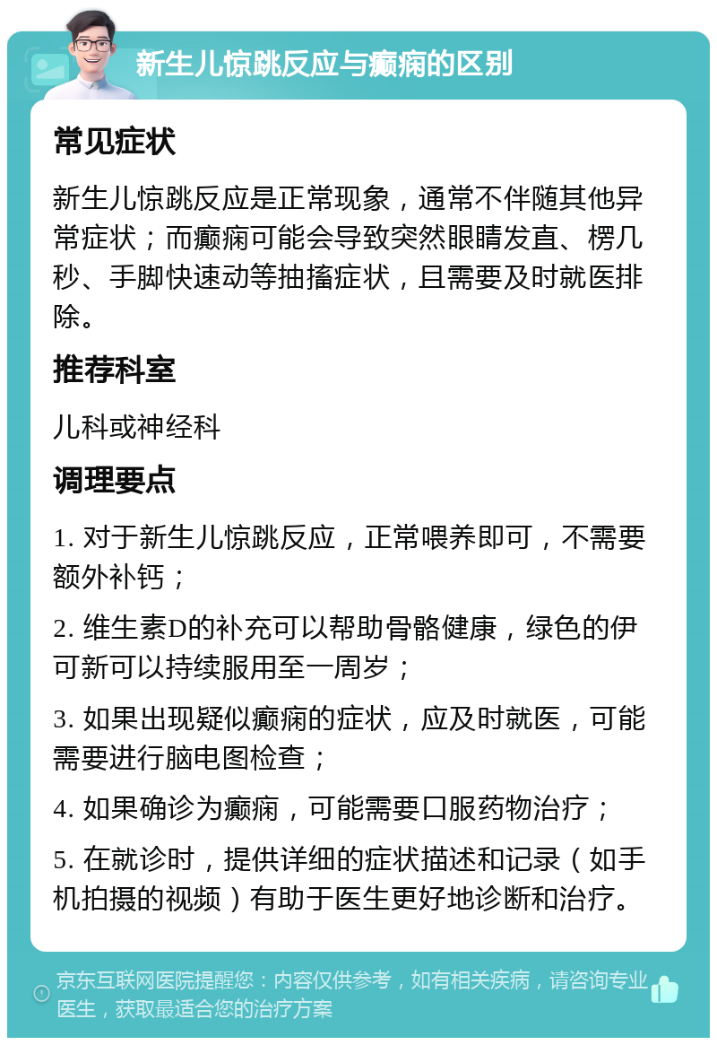 新生儿惊跳反应与癫痫的区别 常见症状 新生儿惊跳反应是正常现象，通常不伴随其他异常症状；而癫痫可能会导致突然眼睛发直、楞几秒、手脚快速动等抽搐症状，且需要及时就医排除。 推荐科室 儿科或神经科 调理要点 1. 对于新生儿惊跳反应，正常喂养即可，不需要额外补钙； 2. 维生素D的补充可以帮助骨骼健康，绿色的伊可新可以持续服用至一周岁； 3. 如果出现疑似癫痫的症状，应及时就医，可能需要进行脑电图检查； 4. 如果确诊为癫痫，可能需要口服药物治疗； 5. 在就诊时，提供详细的症状描述和记录（如手机拍摄的视频）有助于医生更好地诊断和治疗。