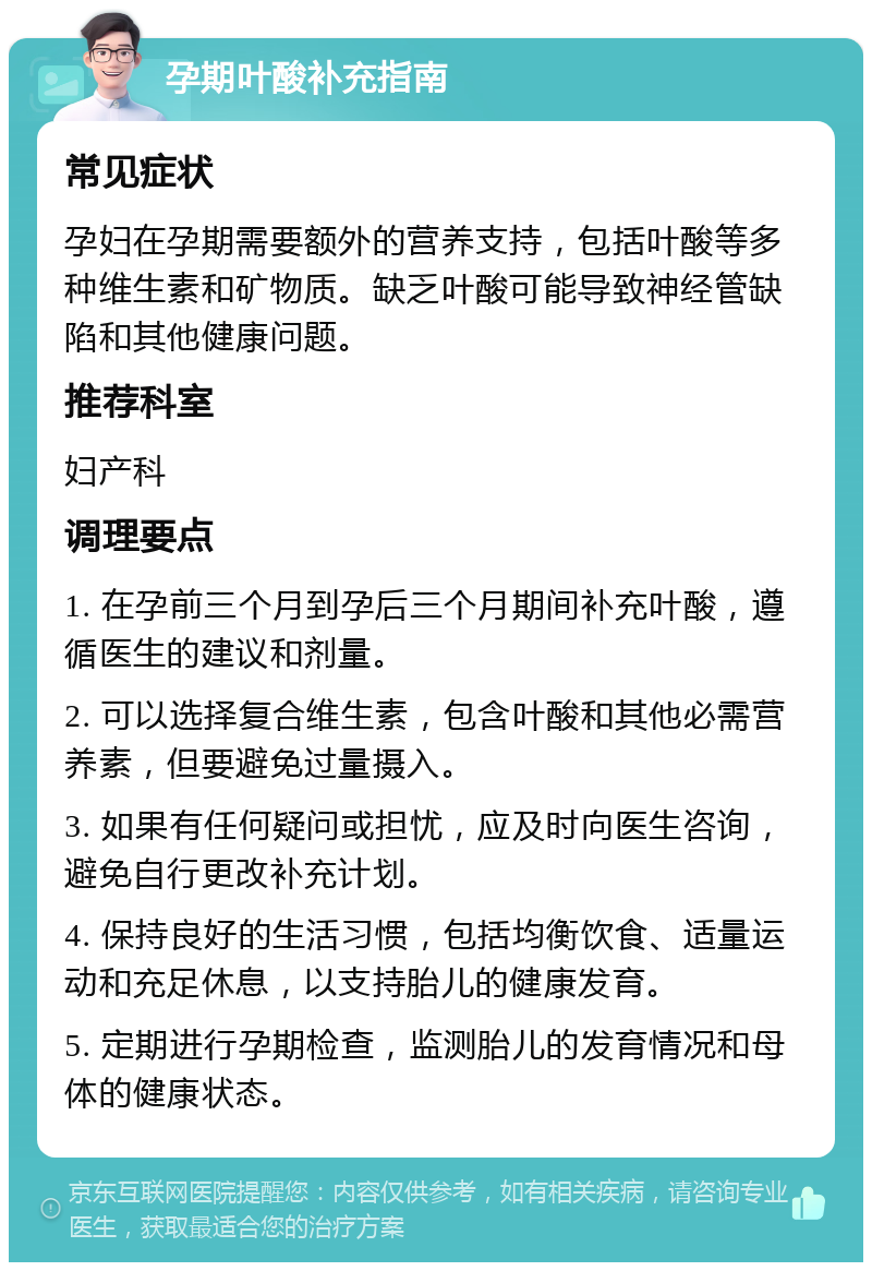 孕期叶酸补充指南 常见症状 孕妇在孕期需要额外的营养支持，包括叶酸等多种维生素和矿物质。缺乏叶酸可能导致神经管缺陷和其他健康问题。 推荐科室 妇产科 调理要点 1. 在孕前三个月到孕后三个月期间补充叶酸，遵循医生的建议和剂量。 2. 可以选择复合维生素，包含叶酸和其他必需营养素，但要避免过量摄入。 3. 如果有任何疑问或担忧，应及时向医生咨询，避免自行更改补充计划。 4. 保持良好的生活习惯，包括均衡饮食、适量运动和充足休息，以支持胎儿的健康发育。 5. 定期进行孕期检查，监测胎儿的发育情况和母体的健康状态。