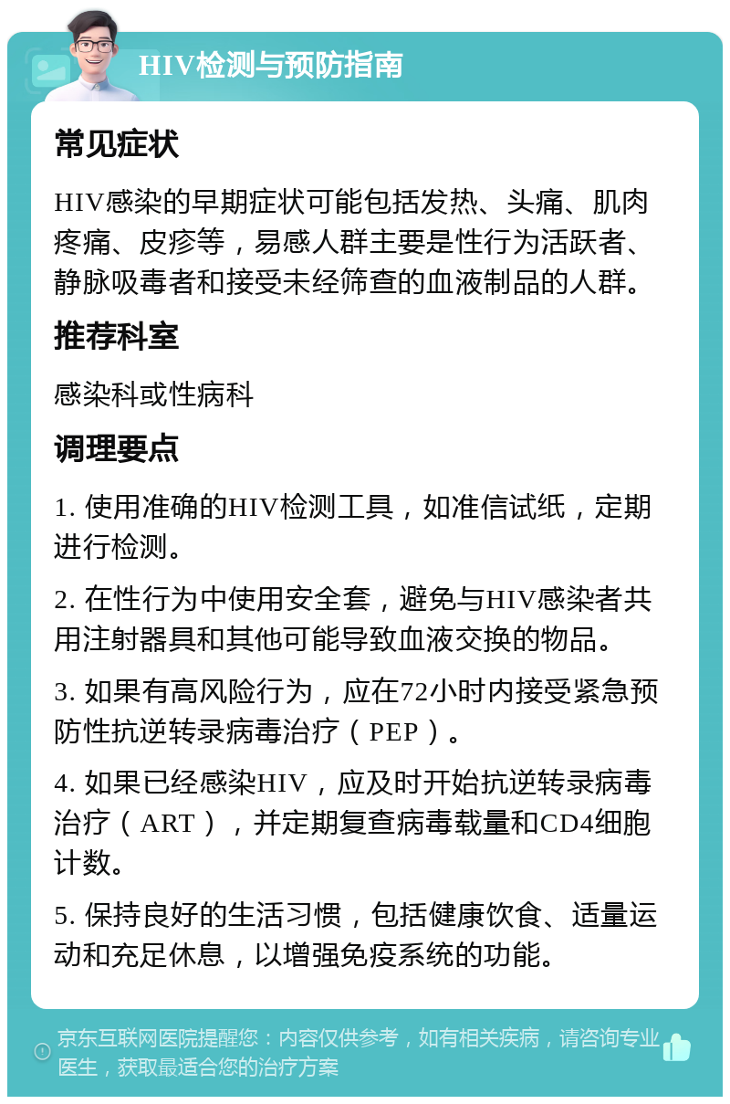 HIV检测与预防指南 常见症状 HIV感染的早期症状可能包括发热、头痛、肌肉疼痛、皮疹等，易感人群主要是性行为活跃者、静脉吸毒者和接受未经筛查的血液制品的人群。 推荐科室 感染科或性病科 调理要点 1. 使用准确的HIV检测工具，如准信试纸，定期进行检测。 2. 在性行为中使用安全套，避免与HIV感染者共用注射器具和其他可能导致血液交换的物品。 3. 如果有高风险行为，应在72小时内接受紧急预防性抗逆转录病毒治疗（PEP）。 4. 如果已经感染HIV，应及时开始抗逆转录病毒治疗（ART），并定期复查病毒载量和CD4细胞计数。 5. 保持良好的生活习惯，包括健康饮食、适量运动和充足休息，以增强免疫系统的功能。