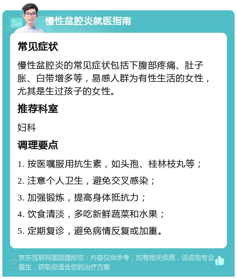 慢性盆腔炎就医指南 常见症状 慢性盆腔炎的常见症状包括下腹部疼痛、肚子胀、白带增多等，易感人群为有性生活的女性，尤其是生过孩子的女性。 推荐科室 妇科 调理要点 1. 按医嘱服用抗生素，如头孢、桂林枝丸等； 2. 注意个人卫生，避免交叉感染； 3. 加强锻炼，提高身体抵抗力； 4. 饮食清淡，多吃新鲜蔬菜和水果； 5. 定期复诊，避免病情反复或加重。