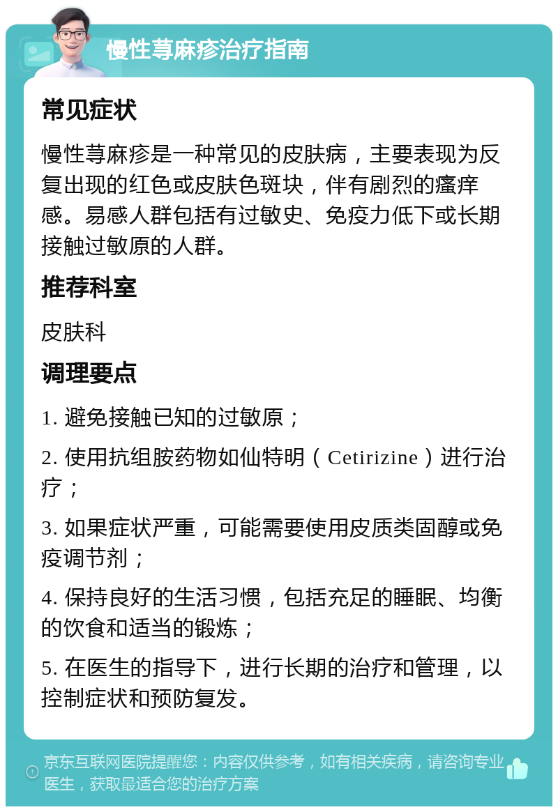 慢性荨麻疹治疗指南 常见症状 慢性荨麻疹是一种常见的皮肤病，主要表现为反复出现的红色或皮肤色斑块，伴有剧烈的瘙痒感。易感人群包括有过敏史、免疫力低下或长期接触过敏原的人群。 推荐科室 皮肤科 调理要点 1. 避免接触已知的过敏原； 2. 使用抗组胺药物如仙特明（Cetirizine）进行治疗； 3. 如果症状严重，可能需要使用皮质类固醇或免疫调节剂； 4. 保持良好的生活习惯，包括充足的睡眠、均衡的饮食和适当的锻炼； 5. 在医生的指导下，进行长期的治疗和管理，以控制症状和预防复发。