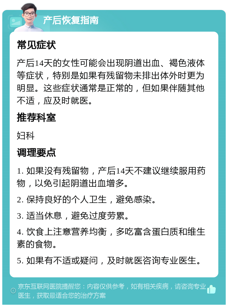 产后恢复指南 常见症状 产后14天的女性可能会出现阴道出血、褐色液体等症状，特别是如果有残留物未排出体外时更为明显。这些症状通常是正常的，但如果伴随其他不适，应及时就医。 推荐科室 妇科 调理要点 1. 如果没有残留物，产后14天不建议继续服用药物，以免引起阴道出血增多。 2. 保持良好的个人卫生，避免感染。 3. 适当休息，避免过度劳累。 4. 饮食上注意营养均衡，多吃富含蛋白质和维生素的食物。 5. 如果有不适或疑问，及时就医咨询专业医生。