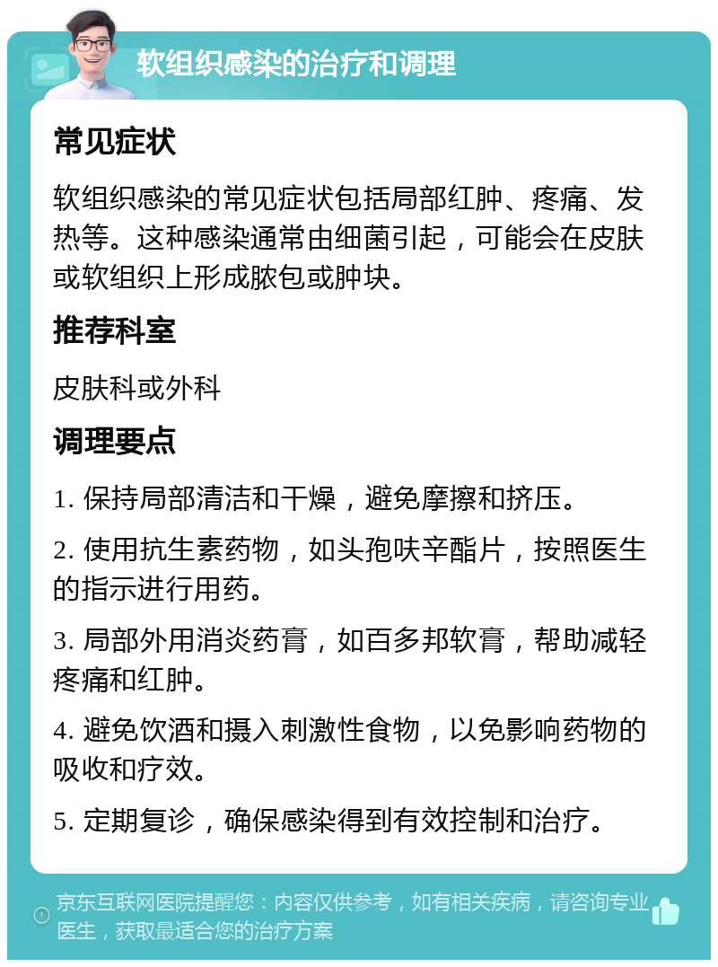 软组织感染的治疗和调理 常见症状 软组织感染的常见症状包括局部红肿、疼痛、发热等。这种感染通常由细菌引起，可能会在皮肤或软组织上形成脓包或肿块。 推荐科室 皮肤科或外科 调理要点 1. 保持局部清洁和干燥，避免摩擦和挤压。 2. 使用抗生素药物，如头孢呋辛酯片，按照医生的指示进行用药。 3. 局部外用消炎药膏，如百多邦软膏，帮助减轻疼痛和红肿。 4. 避免饮酒和摄入刺激性食物，以免影响药物的吸收和疗效。 5. 定期复诊，确保感染得到有效控制和治疗。