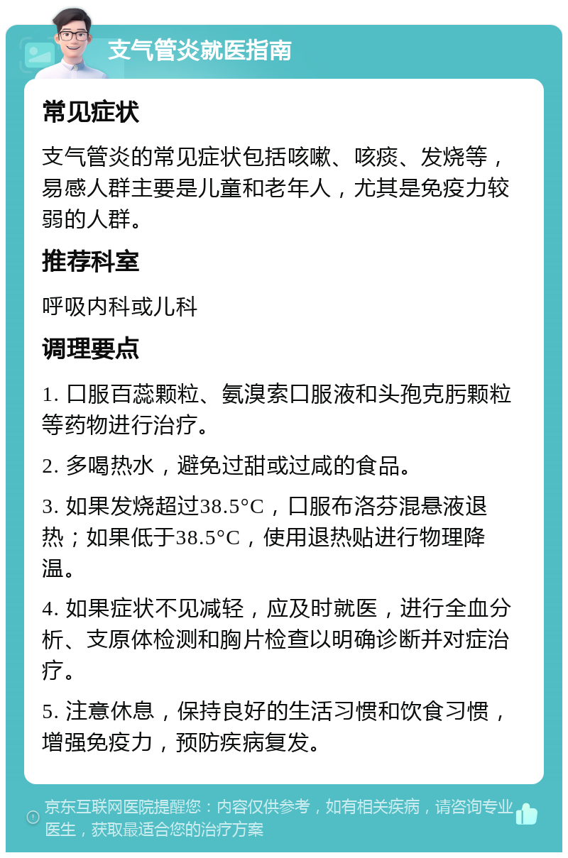 支气管炎就医指南 常见症状 支气管炎的常见症状包括咳嗽、咳痰、发烧等，易感人群主要是儿童和老年人，尤其是免疫力较弱的人群。 推荐科室 呼吸内科或儿科 调理要点 1. 口服百蕊颗粒、氨溴索口服液和头孢克肟颗粒等药物进行治疗。 2. 多喝热水，避免过甜或过咸的食品。 3. 如果发烧超过38.5°C，口服布洛芬混悬液退热；如果低于38.5°C，使用退热贴进行物理降温。 4. 如果症状不见减轻，应及时就医，进行全血分析、支原体检测和胸片检查以明确诊断并对症治疗。 5. 注意休息，保持良好的生活习惯和饮食习惯，增强免疫力，预防疾病复发。