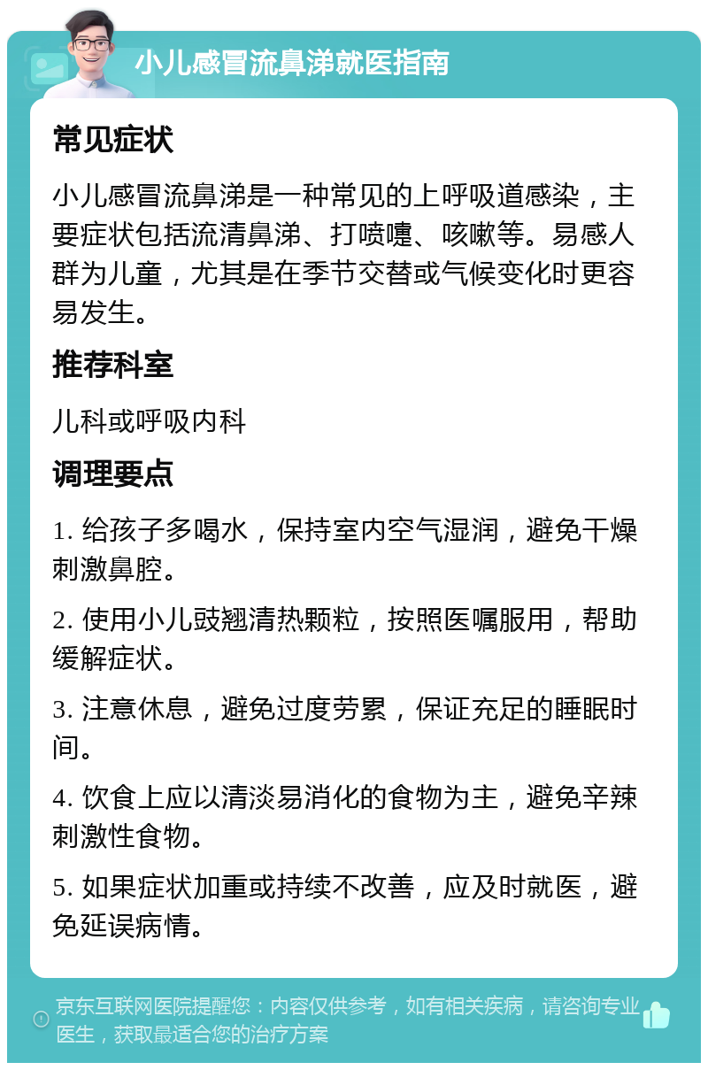 小儿感冒流鼻涕就医指南 常见症状 小儿感冒流鼻涕是一种常见的上呼吸道感染，主要症状包括流清鼻涕、打喷嚏、咳嗽等。易感人群为儿童，尤其是在季节交替或气候变化时更容易发生。 推荐科室 儿科或呼吸内科 调理要点 1. 给孩子多喝水，保持室内空气湿润，避免干燥刺激鼻腔。 2. 使用小儿豉翘清热颗粒，按照医嘱服用，帮助缓解症状。 3. 注意休息，避免过度劳累，保证充足的睡眠时间。 4. 饮食上应以清淡易消化的食物为主，避免辛辣刺激性食物。 5. 如果症状加重或持续不改善，应及时就医，避免延误病情。