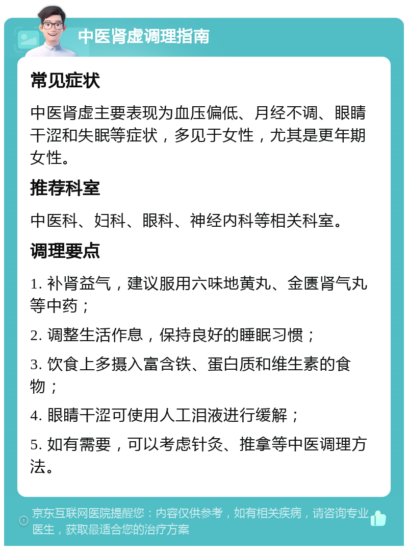 中医肾虚调理指南 常见症状 中医肾虚主要表现为血压偏低、月经不调、眼睛干涩和失眠等症状，多见于女性，尤其是更年期女性。 推荐科室 中医科、妇科、眼科、神经内科等相关科室。 调理要点 1. 补肾益气，建议服用六味地黄丸、金匮肾气丸等中药； 2. 调整生活作息，保持良好的睡眠习惯； 3. 饮食上多摄入富含铁、蛋白质和维生素的食物； 4. 眼睛干涩可使用人工泪液进行缓解； 5. 如有需要，可以考虑针灸、推拿等中医调理方法。