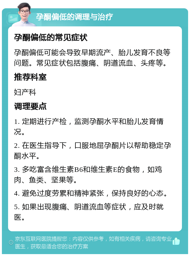 孕酮偏低的调理与治疗 孕酮偏低的常见症状 孕酮偏低可能会导致早期流产、胎儿发育不良等问题。常见症状包括腹痛、阴道流血、头疼等。 推荐科室 妇产科 调理要点 1. 定期进行产检，监测孕酮水平和胎儿发育情况。 2. 在医生指导下，口服地屈孕酮片以帮助稳定孕酮水平。 3. 多吃富含维生素B6和维生素E的食物，如鸡肉、鱼类、坚果等。 4. 避免过度劳累和精神紧张，保持良好的心态。 5. 如果出现腹痛、阴道流血等症状，应及时就医。