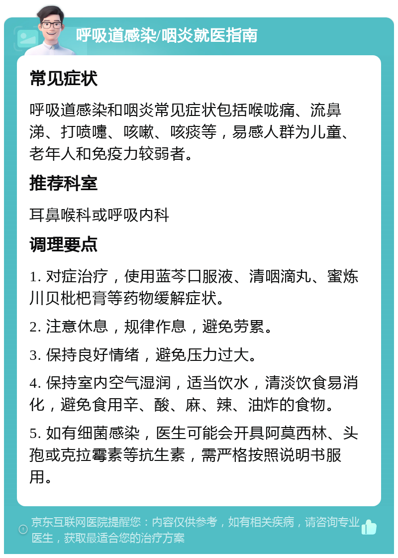 呼吸道感染/咽炎就医指南 常见症状 呼吸道感染和咽炎常见症状包括喉咙痛、流鼻涕、打喷嚏、咳嗽、咳痰等，易感人群为儿童、老年人和免疫力较弱者。 推荐科室 耳鼻喉科或呼吸内科 调理要点 1. 对症治疗，使用蓝芩口服液、清咽滴丸、蜜炼川贝枇杷膏等药物缓解症状。 2. 注意休息，规律作息，避免劳累。 3. 保持良好情绪，避免压力过大。 4. 保持室内空气湿润，适当饮水，清淡饮食易消化，避免食用辛、酸、麻、辣、油炸的食物。 5. 如有细菌感染，医生可能会开具阿莫西林、头孢或克拉霉素等抗生素，需严格按照说明书服用。