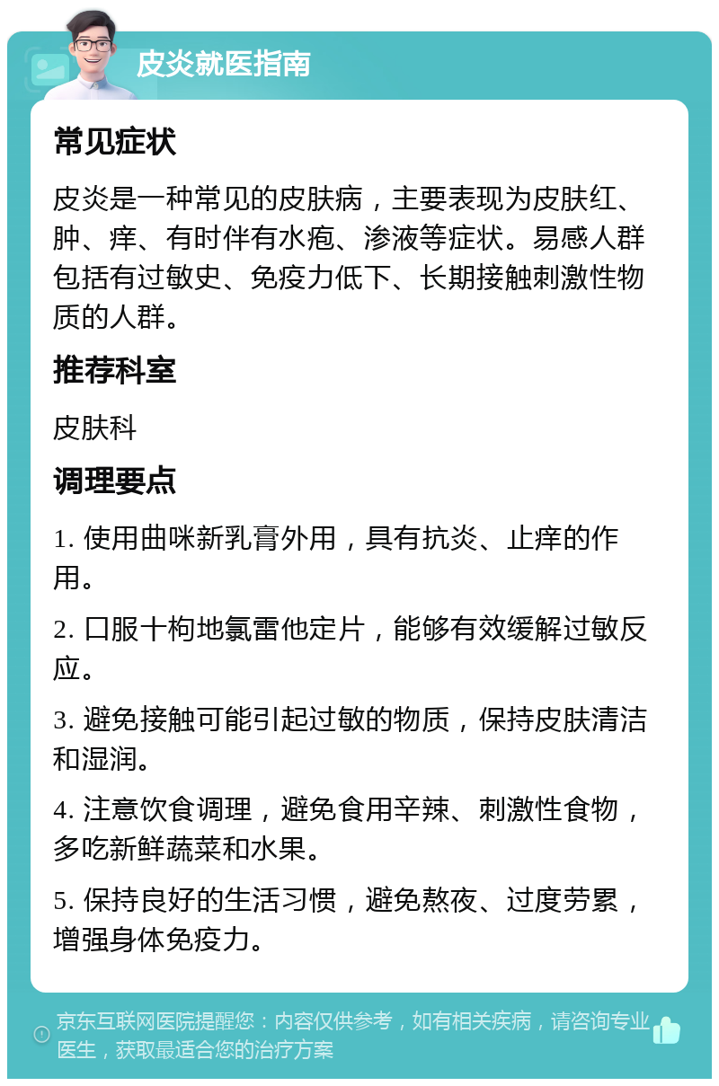 皮炎就医指南 常见症状 皮炎是一种常见的皮肤病，主要表现为皮肤红、肿、痒、有时伴有水疱、渗液等症状。易感人群包括有过敏史、免疫力低下、长期接触刺激性物质的人群。 推荐科室 皮肤科 调理要点 1. 使用曲咪新乳膏外用，具有抗炎、止痒的作用。 2. 口服十枸地氯雷他定片，能够有效缓解过敏反应。 3. 避免接触可能引起过敏的物质，保持皮肤清洁和湿润。 4. 注意饮食调理，避免食用辛辣、刺激性食物，多吃新鲜蔬菜和水果。 5. 保持良好的生活习惯，避免熬夜、过度劳累，增强身体免疫力。