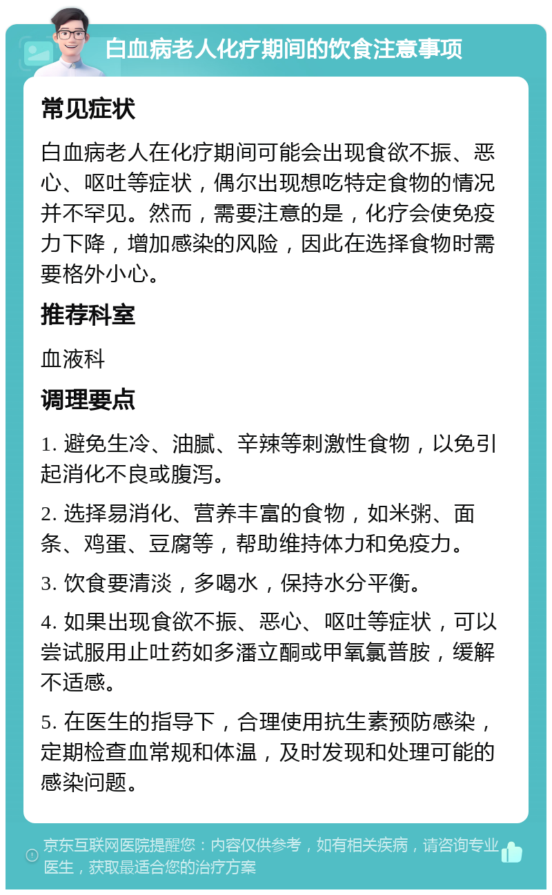 白血病老人化疗期间的饮食注意事项 常见症状 白血病老人在化疗期间可能会出现食欲不振、恶心、呕吐等症状，偶尔出现想吃特定食物的情况并不罕见。然而，需要注意的是，化疗会使免疫力下降，增加感染的风险，因此在选择食物时需要格外小心。 推荐科室 血液科 调理要点 1. 避免生冷、油腻、辛辣等刺激性食物，以免引起消化不良或腹泻。 2. 选择易消化、营养丰富的食物，如米粥、面条、鸡蛋、豆腐等，帮助维持体力和免疫力。 3. 饮食要清淡，多喝水，保持水分平衡。 4. 如果出现食欲不振、恶心、呕吐等症状，可以尝试服用止吐药如多潘立酮或甲氧氯普胺，缓解不适感。 5. 在医生的指导下，合理使用抗生素预防感染，定期检查血常规和体温，及时发现和处理可能的感染问题。