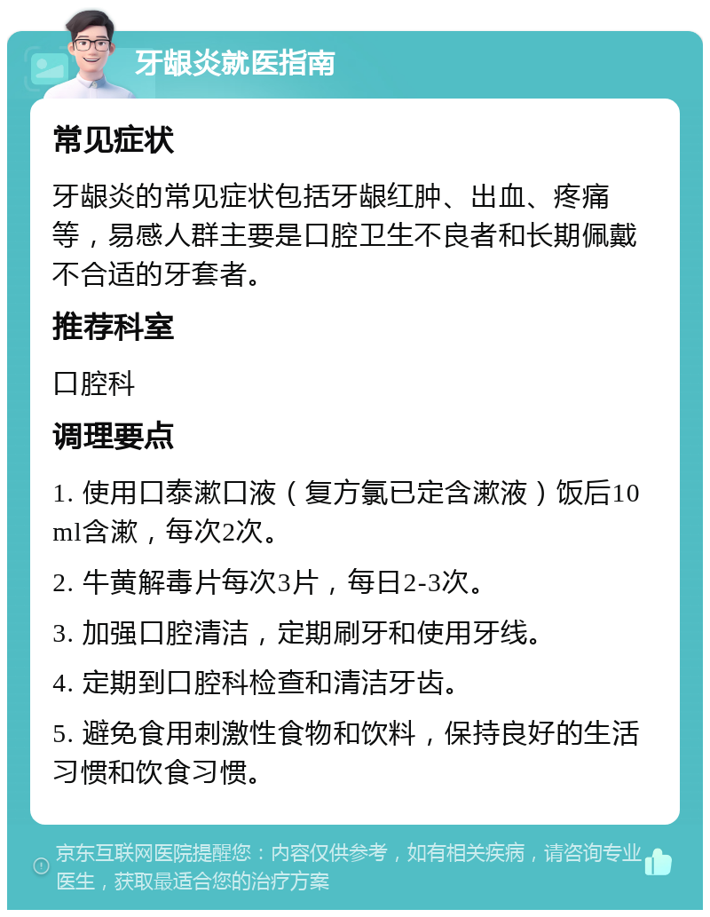 牙龈炎就医指南 常见症状 牙龈炎的常见症状包括牙龈红肿、出血、疼痛等，易感人群主要是口腔卫生不良者和长期佩戴不合适的牙套者。 推荐科室 口腔科 调理要点 1. 使用口泰漱口液（复方氯已定含漱液）饭后10ml含漱，每次2次。 2. 牛黄解毒片每次3片，每日2-3次。 3. 加强口腔清洁，定期刷牙和使用牙线。 4. 定期到口腔科检查和清洁牙齿。 5. 避免食用刺激性食物和饮料，保持良好的生活习惯和饮食习惯。