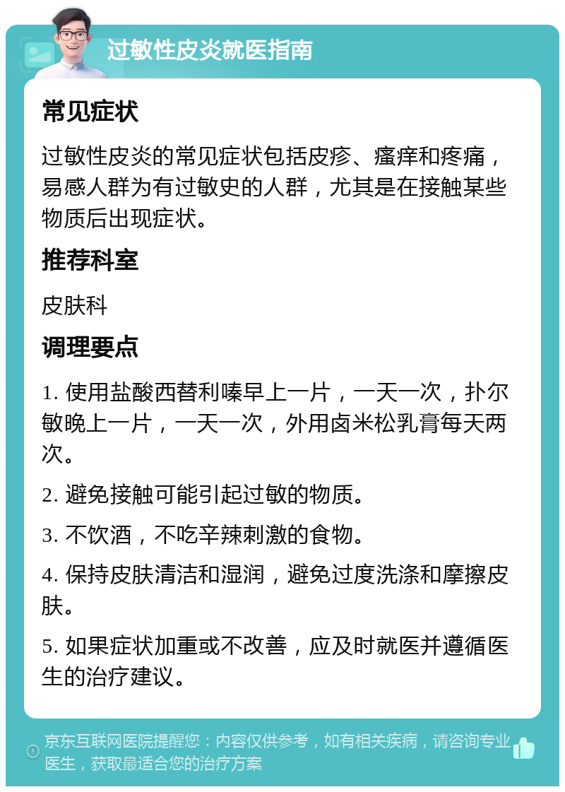 过敏性皮炎就医指南 常见症状 过敏性皮炎的常见症状包括皮疹、瘙痒和疼痛，易感人群为有过敏史的人群，尤其是在接触某些物质后出现症状。 推荐科室 皮肤科 调理要点 1. 使用盐酸西替利嗪早上一片，一天一次，扑尔敏晚上一片，一天一次，外用卤米松乳膏每天两次。 2. 避免接触可能引起过敏的物质。 3. 不饮酒，不吃辛辣刺激的食物。 4. 保持皮肤清洁和湿润，避免过度洗涤和摩擦皮肤。 5. 如果症状加重或不改善，应及时就医并遵循医生的治疗建议。