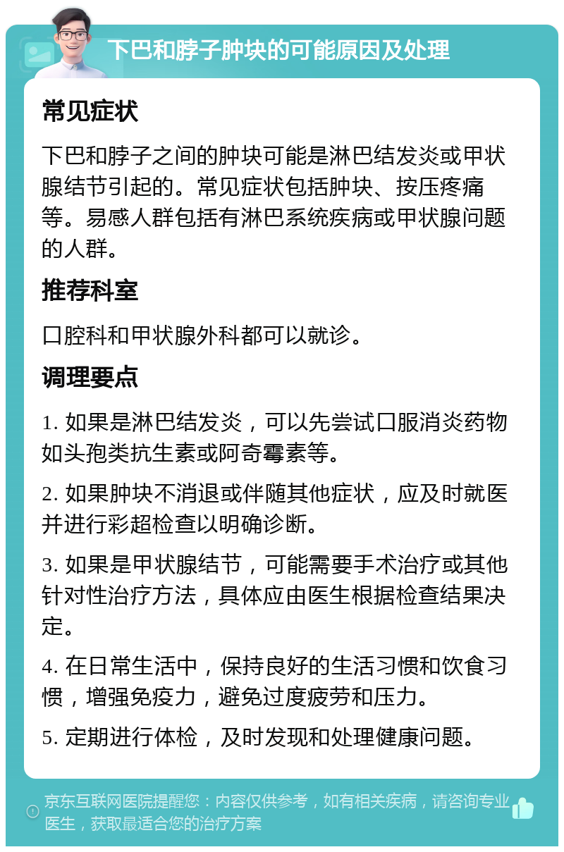 下巴和脖子肿块的可能原因及处理 常见症状 下巴和脖子之间的肿块可能是淋巴结发炎或甲状腺结节引起的。常见症状包括肿块、按压疼痛等。易感人群包括有淋巴系统疾病或甲状腺问题的人群。 推荐科室 口腔科和甲状腺外科都可以就诊。 调理要点 1. 如果是淋巴结发炎，可以先尝试口服消炎药物如头孢类抗生素或阿奇霉素等。 2. 如果肿块不消退或伴随其他症状，应及时就医并进行彩超检查以明确诊断。 3. 如果是甲状腺结节，可能需要手术治疗或其他针对性治疗方法，具体应由医生根据检查结果决定。 4. 在日常生活中，保持良好的生活习惯和饮食习惯，增强免疫力，避免过度疲劳和压力。 5. 定期进行体检，及时发现和处理健康问题。