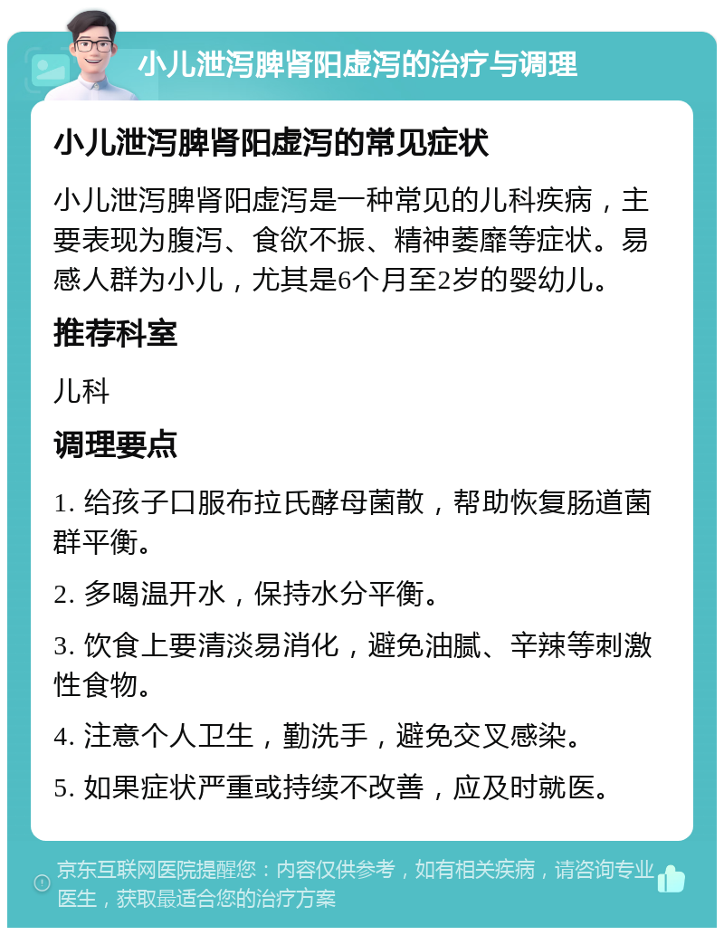 小儿泄泻脾肾阳虚泻的治疗与调理 小儿泄泻脾肾阳虚泻的常见症状 小儿泄泻脾肾阳虚泻是一种常见的儿科疾病，主要表现为腹泻、食欲不振、精神萎靡等症状。易感人群为小儿，尤其是6个月至2岁的婴幼儿。 推荐科室 儿科 调理要点 1. 给孩子口服布拉氏酵母菌散，帮助恢复肠道菌群平衡。 2. 多喝温开水，保持水分平衡。 3. 饮食上要清淡易消化，避免油腻、辛辣等刺激性食物。 4. 注意个人卫生，勤洗手，避免交叉感染。 5. 如果症状严重或持续不改善，应及时就医。