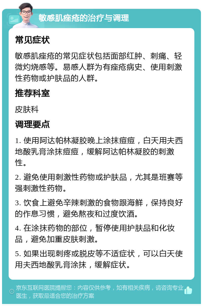 敏感肌痤疮的治疗与调理 常见症状 敏感肌痤疮的常见症状包括面部红肿、刺痛、轻微灼烧感等。易感人群为有痤疮病史、使用刺激性药物或护肤品的人群。 推荐科室 皮肤科 调理要点 1. 使用阿达帕林凝胶晚上涂抹痘痘，白天用夫西地酸乳膏涂抹痘痘，缓解阿达帕林凝胶的刺激性。 2. 避免使用刺激性药物或护肤品，尤其是班赛等强刺激性药物。 3. 饮食上避免辛辣刺激的食物跟海鲜，保持良好的作息习惯，避免熬夜和过度饮酒。 4. 在涂抹药物的部位，暂停使用护肤品和化妆品，避免加重皮肤刺激。 5. 如果出现刺疼或脱皮等不适症状，可以白天使用夫西地酸乳膏涂抹，缓解症状。