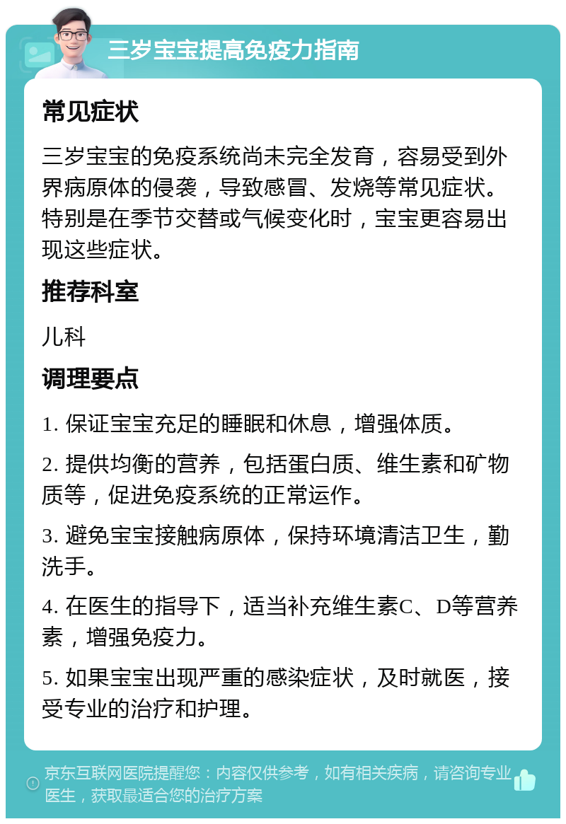 三岁宝宝提高免疫力指南 常见症状 三岁宝宝的免疫系统尚未完全发育，容易受到外界病原体的侵袭，导致感冒、发烧等常见症状。特别是在季节交替或气候变化时，宝宝更容易出现这些症状。 推荐科室 儿科 调理要点 1. 保证宝宝充足的睡眠和休息，增强体质。 2. 提供均衡的营养，包括蛋白质、维生素和矿物质等，促进免疫系统的正常运作。 3. 避免宝宝接触病原体，保持环境清洁卫生，勤洗手。 4. 在医生的指导下，适当补充维生素C、D等营养素，增强免疫力。 5. 如果宝宝出现严重的感染症状，及时就医，接受专业的治疗和护理。