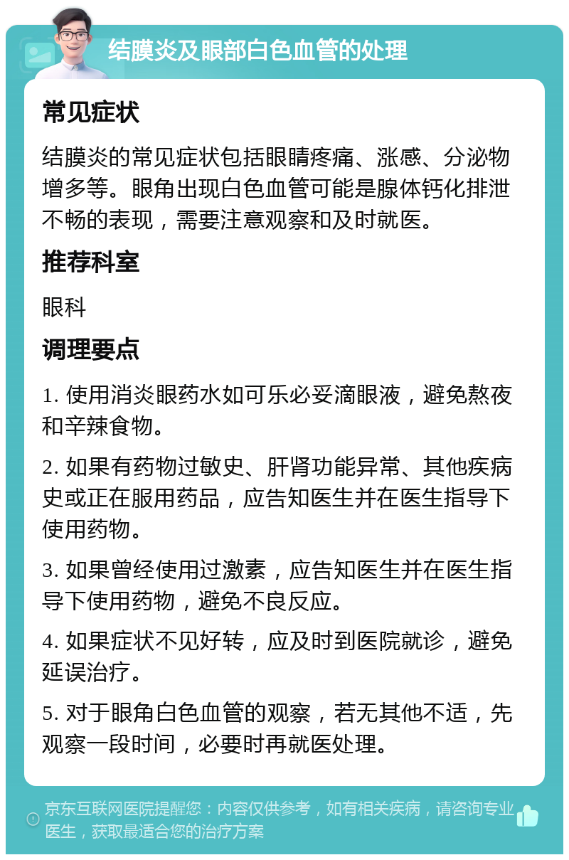 结膜炎及眼部白色血管的处理 常见症状 结膜炎的常见症状包括眼睛疼痛、涨感、分泌物增多等。眼角出现白色血管可能是腺体钙化排泄不畅的表现，需要注意观察和及时就医。 推荐科室 眼科 调理要点 1. 使用消炎眼药水如可乐必妥滴眼液，避免熬夜和辛辣食物。 2. 如果有药物过敏史、肝肾功能异常、其他疾病史或正在服用药品，应告知医生并在医生指导下使用药物。 3. 如果曾经使用过激素，应告知医生并在医生指导下使用药物，避免不良反应。 4. 如果症状不见好转，应及时到医院就诊，避免延误治疗。 5. 对于眼角白色血管的观察，若无其他不适，先观察一段时间，必要时再就医处理。