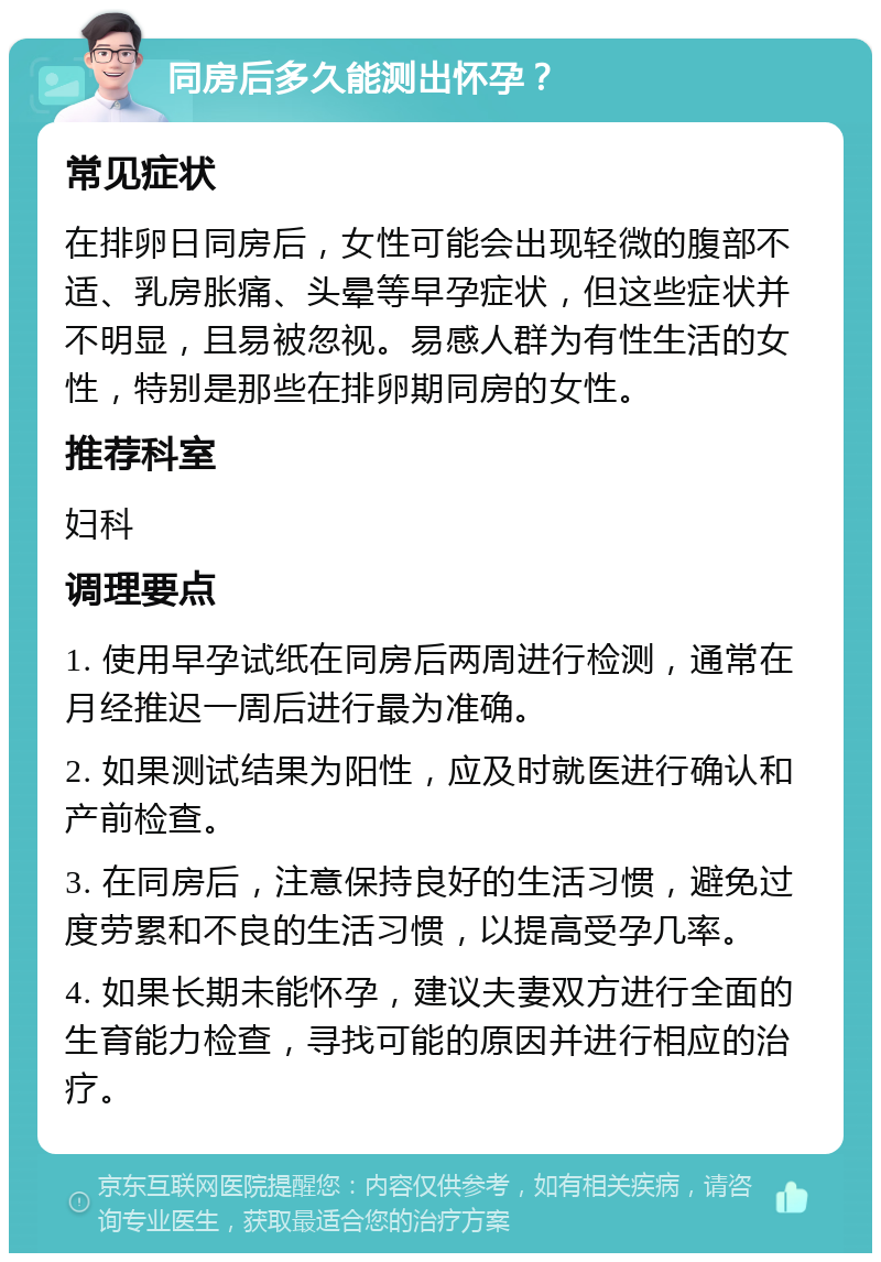 同房后多久能测出怀孕？ 常见症状 在排卵日同房后，女性可能会出现轻微的腹部不适、乳房胀痛、头晕等早孕症状，但这些症状并不明显，且易被忽视。易感人群为有性生活的女性，特别是那些在排卵期同房的女性。 推荐科室 妇科 调理要点 1. 使用早孕试纸在同房后两周进行检测，通常在月经推迟一周后进行最为准确。 2. 如果测试结果为阳性，应及时就医进行确认和产前检查。 3. 在同房后，注意保持良好的生活习惯，避免过度劳累和不良的生活习惯，以提高受孕几率。 4. 如果长期未能怀孕，建议夫妻双方进行全面的生育能力检查，寻找可能的原因并进行相应的治疗。