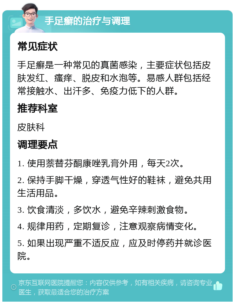 手足癣的治疗与调理 常见症状 手足癣是一种常见的真菌感染，主要症状包括皮肤发红、瘙痒、脱皮和水泡等。易感人群包括经常接触水、出汗多、免疫力低下的人群。 推荐科室 皮肤科 调理要点 1. 使用萘替芬酮康唑乳膏外用，每天2次。 2. 保持手脚干燥，穿透气性好的鞋袜，避免共用生活用品。 3. 饮食清淡，多饮水，避免辛辣刺激食物。 4. 规律用药，定期复诊，注意观察病情变化。 5. 如果出现严重不适反应，应及时停药并就诊医院。