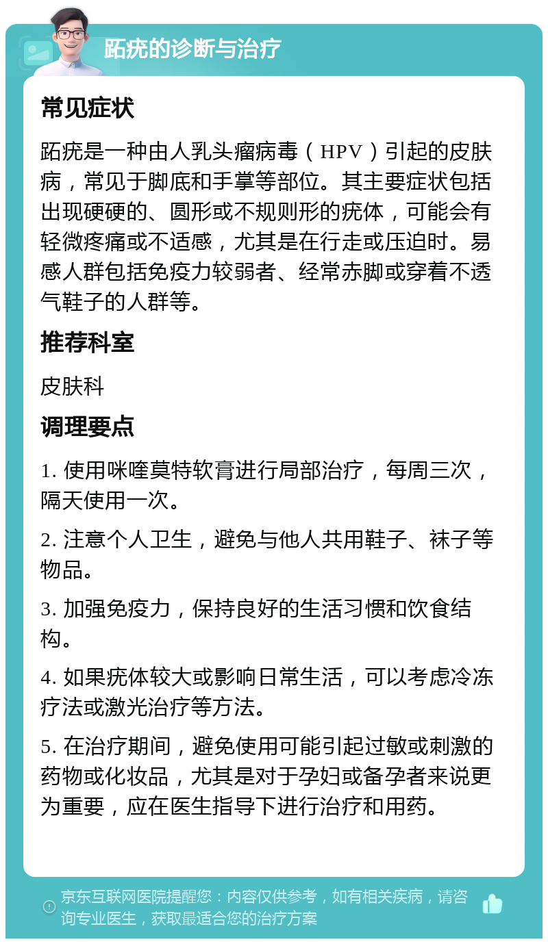 跖疣的诊断与治疗 常见症状 跖疣是一种由人乳头瘤病毒（HPV）引起的皮肤病，常见于脚底和手掌等部位。其主要症状包括出现硬硬的、圆形或不规则形的疣体，可能会有轻微疼痛或不适感，尤其是在行走或压迫时。易感人群包括免疫力较弱者、经常赤脚或穿着不透气鞋子的人群等。 推荐科室 皮肤科 调理要点 1. 使用咪喹莫特软膏进行局部治疗，每周三次，隔天使用一次。 2. 注意个人卫生，避免与他人共用鞋子、袜子等物品。 3. 加强免疫力，保持良好的生活习惯和饮食结构。 4. 如果疣体较大或影响日常生活，可以考虑冷冻疗法或激光治疗等方法。 5. 在治疗期间，避免使用可能引起过敏或刺激的药物或化妆品，尤其是对于孕妇或备孕者来说更为重要，应在医生指导下进行治疗和用药。