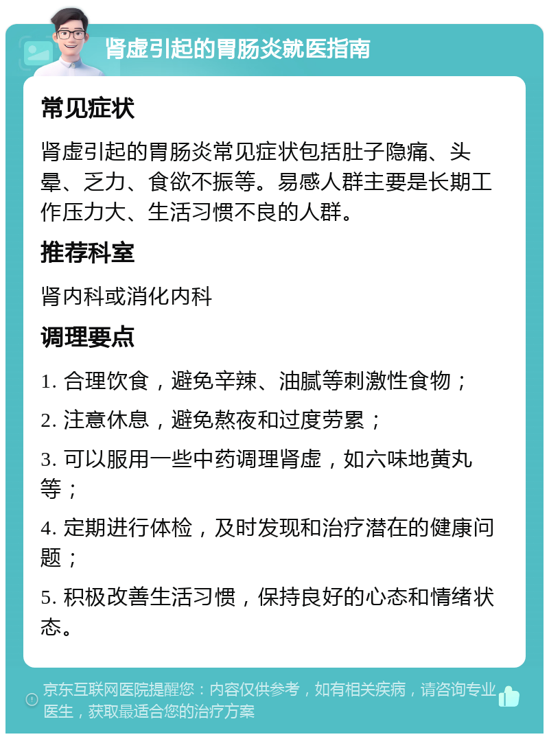 肾虚引起的胃肠炎就医指南 常见症状 肾虚引起的胃肠炎常见症状包括肚子隐痛、头晕、乏力、食欲不振等。易感人群主要是长期工作压力大、生活习惯不良的人群。 推荐科室 肾内科或消化内科 调理要点 1. 合理饮食，避免辛辣、油腻等刺激性食物； 2. 注意休息，避免熬夜和过度劳累； 3. 可以服用一些中药调理肾虚，如六味地黄丸等； 4. 定期进行体检，及时发现和治疗潜在的健康问题； 5. 积极改善生活习惯，保持良好的心态和情绪状态。