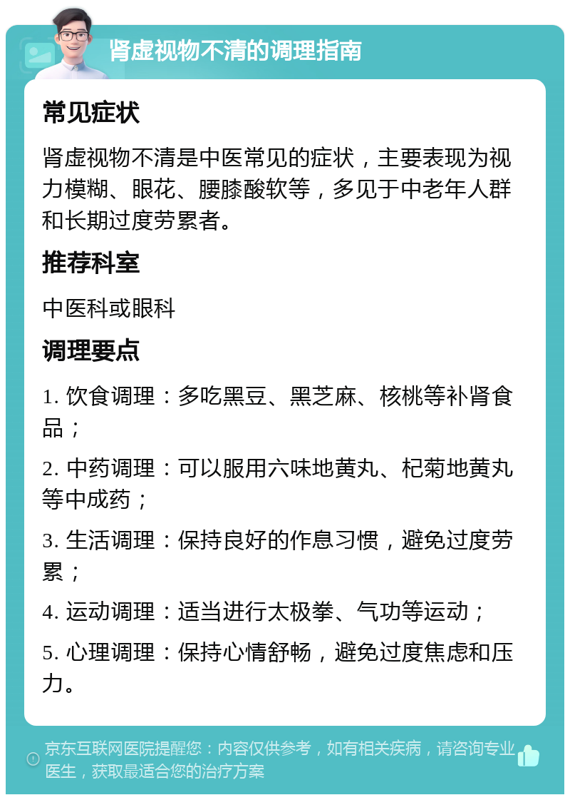 肾虚视物不清的调理指南 常见症状 肾虚视物不清是中医常见的症状，主要表现为视力模糊、眼花、腰膝酸软等，多见于中老年人群和长期过度劳累者。 推荐科室 中医科或眼科 调理要点 1. 饮食调理：多吃黑豆、黑芝麻、核桃等补肾食品； 2. 中药调理：可以服用六味地黄丸、杞菊地黄丸等中成药； 3. 生活调理：保持良好的作息习惯，避免过度劳累； 4. 运动调理：适当进行太极拳、气功等运动； 5. 心理调理：保持心情舒畅，避免过度焦虑和压力。