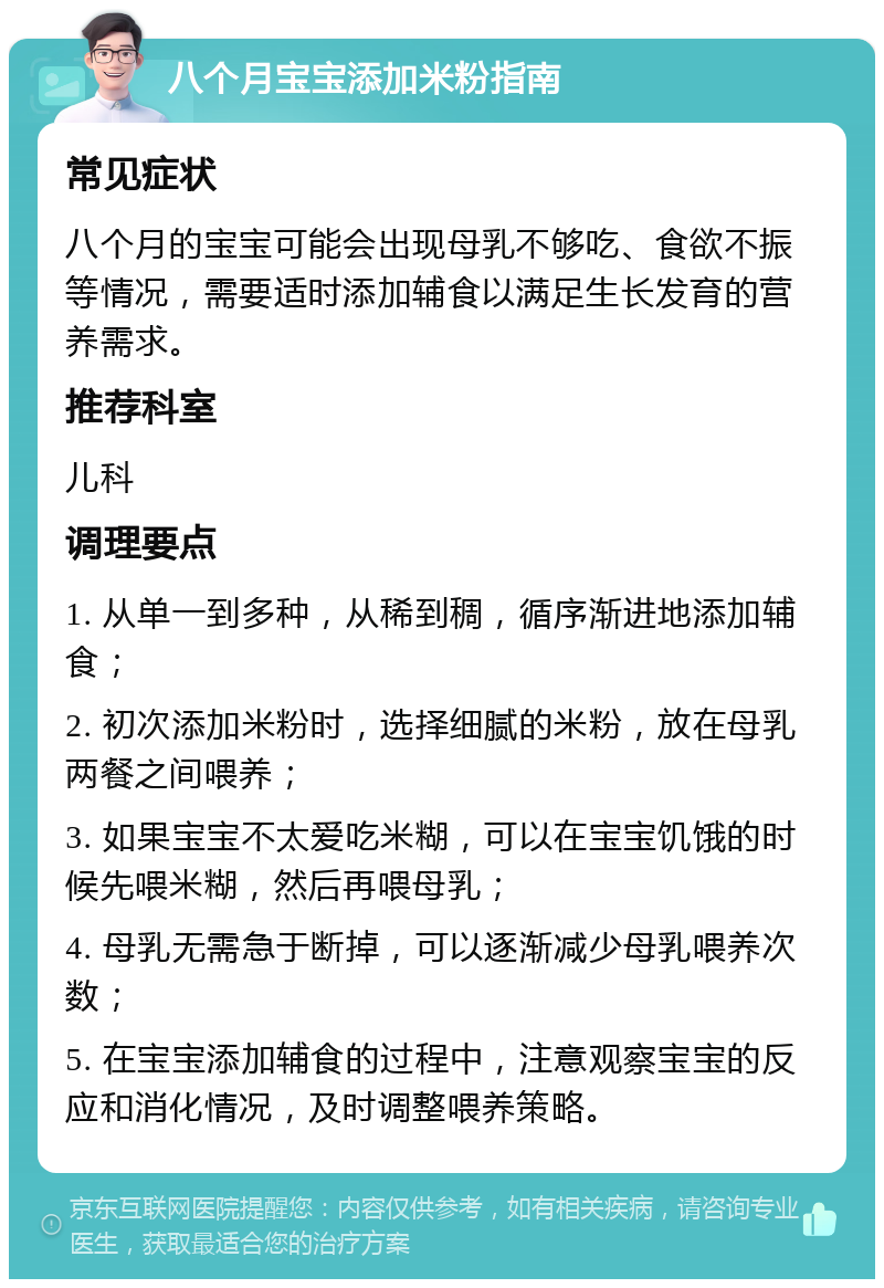 八个月宝宝添加米粉指南 常见症状 八个月的宝宝可能会出现母乳不够吃、食欲不振等情况，需要适时添加辅食以满足生长发育的营养需求。 推荐科室 儿科 调理要点 1. 从单一到多种，从稀到稠，循序渐进地添加辅食； 2. 初次添加米粉时，选择细腻的米粉，放在母乳两餐之间喂养； 3. 如果宝宝不太爱吃米糊，可以在宝宝饥饿的时候先喂米糊，然后再喂母乳； 4. 母乳无需急于断掉，可以逐渐减少母乳喂养次数； 5. 在宝宝添加辅食的过程中，注意观察宝宝的反应和消化情况，及时调整喂养策略。