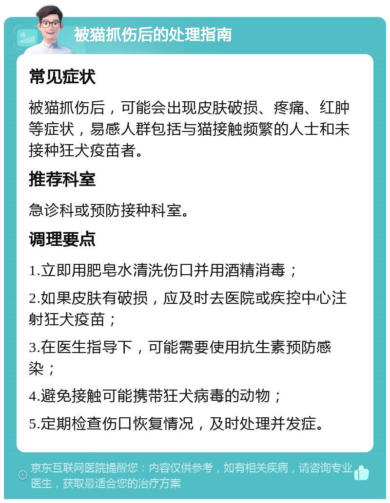 被猫抓伤后的处理指南 常见症状 被猫抓伤后，可能会出现皮肤破损、疼痛、红肿等症状，易感人群包括与猫接触频繁的人士和未接种狂犬疫苗者。 推荐科室 急诊科或预防接种科室。 调理要点 1.立即用肥皂水清洗伤口并用酒精消毒； 2.如果皮肤有破损，应及时去医院或疾控中心注射狂犬疫苗； 3.在医生指导下，可能需要使用抗生素预防感染； 4.避免接触可能携带狂犬病毒的动物； 5.定期检查伤口恢复情况，及时处理并发症。