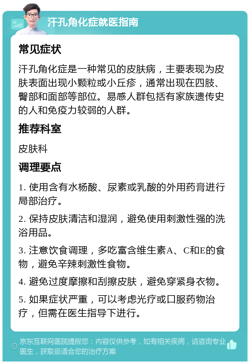 汗孔角化症就医指南 常见症状 汗孔角化症是一种常见的皮肤病，主要表现为皮肤表面出现小颗粒或小丘疹，通常出现在四肢、臀部和面部等部位。易感人群包括有家族遗传史的人和免疫力较弱的人群。 推荐科室 皮肤科 调理要点 1. 使用含有水杨酸、尿素或乳酸的外用药膏进行局部治疗。 2. 保持皮肤清洁和湿润，避免使用刺激性强的洗浴用品。 3. 注意饮食调理，多吃富含维生素A、C和E的食物，避免辛辣刺激性食物。 4. 避免过度摩擦和刮擦皮肤，避免穿紧身衣物。 5. 如果症状严重，可以考虑光疗或口服药物治疗，但需在医生指导下进行。