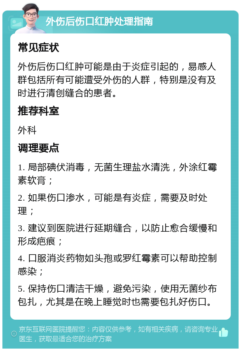 外伤后伤口红肿处理指南 常见症状 外伤后伤口红肿可能是由于炎症引起的，易感人群包括所有可能遭受外伤的人群，特别是没有及时进行清创缝合的患者。 推荐科室 外科 调理要点 1. 局部碘伏消毒，无菌生理盐水清洗，外涂红霉素软膏； 2. 如果伤口渗水，可能是有炎症，需要及时处理； 3. 建议到医院进行延期缝合，以防止愈合缓慢和形成疤痕； 4. 口服消炎药物如头孢或罗红霉素可以帮助控制感染； 5. 保持伤口清洁干燥，避免污染，使用无菌纱布包扎，尤其是在晚上睡觉时也需要包扎好伤口。