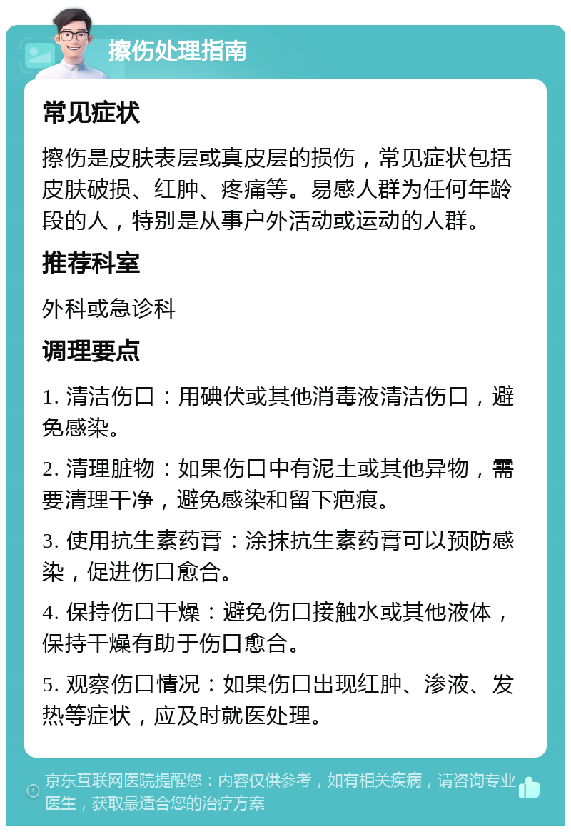 擦伤处理指南 常见症状 擦伤是皮肤表层或真皮层的损伤，常见症状包括皮肤破损、红肿、疼痛等。易感人群为任何年龄段的人，特别是从事户外活动或运动的人群。 推荐科室 外科或急诊科 调理要点 1. 清洁伤口：用碘伏或其他消毒液清洁伤口，避免感染。 2. 清理脏物：如果伤口中有泥土或其他异物，需要清理干净，避免感染和留下疤痕。 3. 使用抗生素药膏：涂抹抗生素药膏可以预防感染，促进伤口愈合。 4. 保持伤口干燥：避免伤口接触水或其他液体，保持干燥有助于伤口愈合。 5. 观察伤口情况：如果伤口出现红肿、渗液、发热等症状，应及时就医处理。