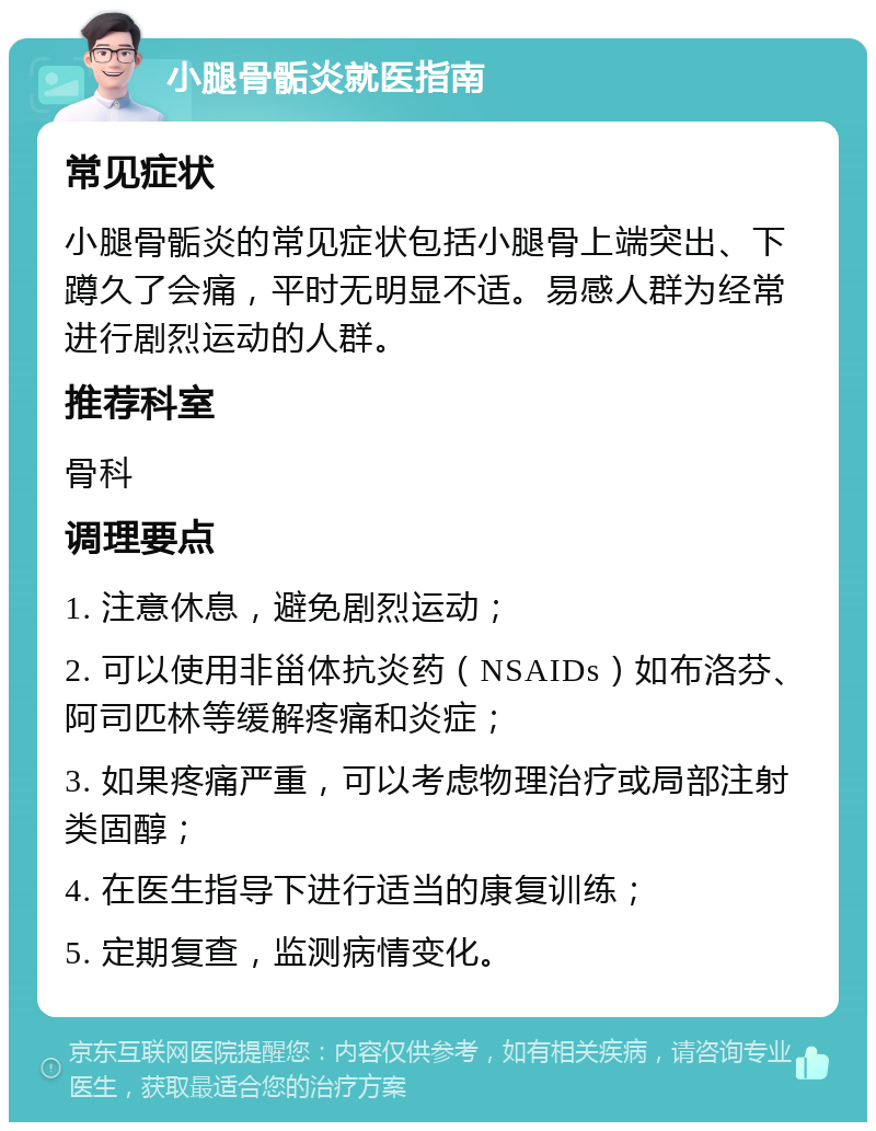 小腿骨骺炎就医指南 常见症状 小腿骨骺炎的常见症状包括小腿骨上端突出、下蹲久了会痛，平时无明显不适。易感人群为经常进行剧烈运动的人群。 推荐科室 骨科 调理要点 1. 注意休息，避免剧烈运动； 2. 可以使用非甾体抗炎药（NSAIDs）如布洛芬、阿司匹林等缓解疼痛和炎症； 3. 如果疼痛严重，可以考虑物理治疗或局部注射类固醇； 4. 在医生指导下进行适当的康复训练； 5. 定期复查，监测病情变化。