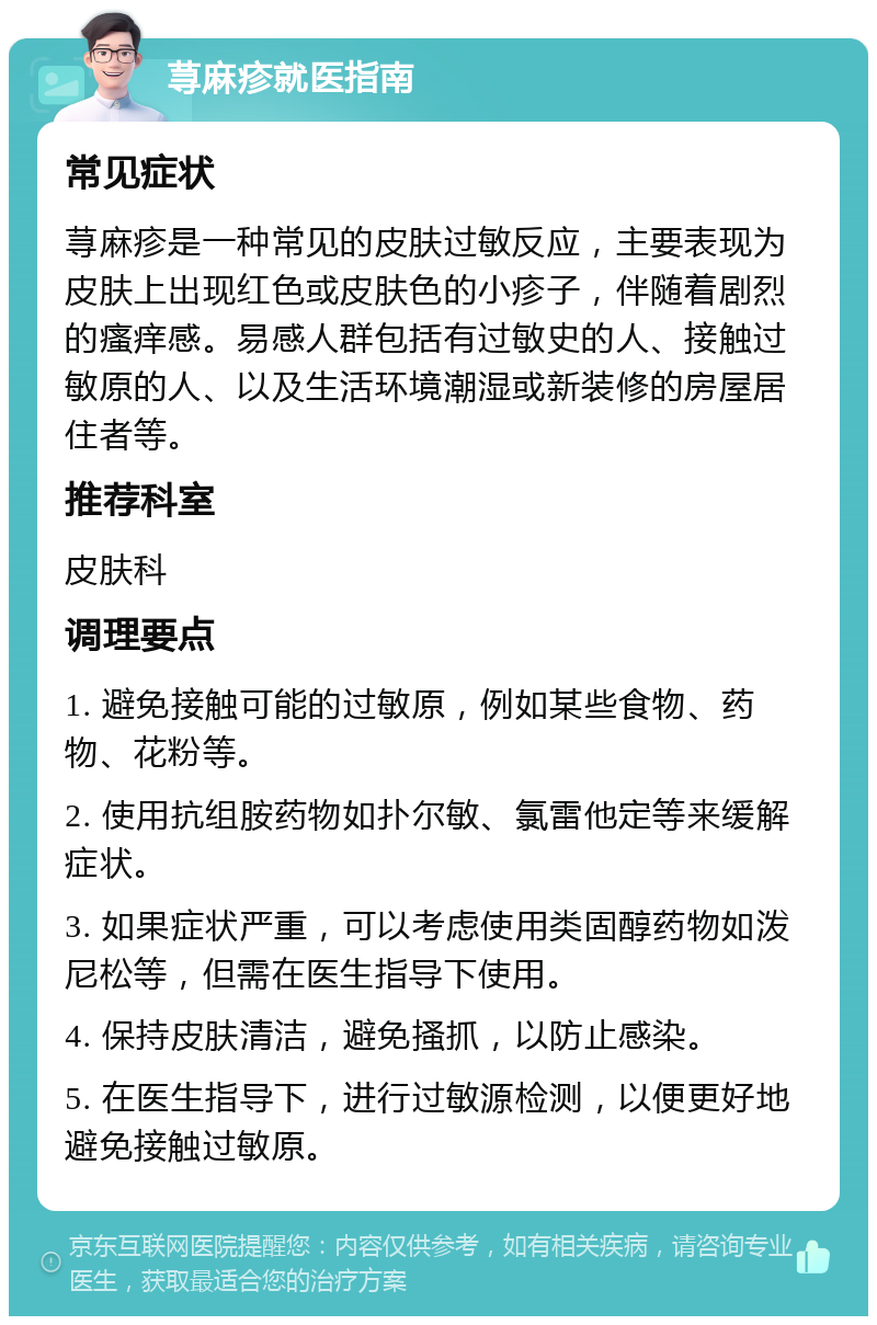 荨麻疹就医指南 常见症状 荨麻疹是一种常见的皮肤过敏反应，主要表现为皮肤上出现红色或皮肤色的小疹子，伴随着剧烈的瘙痒感。易感人群包括有过敏史的人、接触过敏原的人、以及生活环境潮湿或新装修的房屋居住者等。 推荐科室 皮肤科 调理要点 1. 避免接触可能的过敏原，例如某些食物、药物、花粉等。 2. 使用抗组胺药物如扑尔敏、氯雷他定等来缓解症状。 3. 如果症状严重，可以考虑使用类固醇药物如泼尼松等，但需在医生指导下使用。 4. 保持皮肤清洁，避免搔抓，以防止感染。 5. 在医生指导下，进行过敏源检测，以便更好地避免接触过敏原。