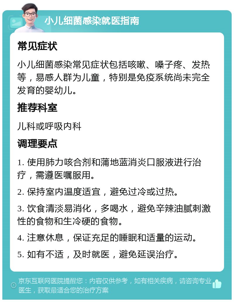 小儿细菌感染就医指南 常见症状 小儿细菌感染常见症状包括咳嗽、嗓子疼、发热等，易感人群为儿童，特别是免疫系统尚未完全发育的婴幼儿。 推荐科室 儿科或呼吸内科 调理要点 1. 使用肺力咳合剂和蒲地蓝消炎口服液进行治疗，需遵医嘱服用。 2. 保持室内温度适宜，避免过冷或过热。 3. 饮食清淡易消化，多喝水，避免辛辣油腻刺激性的食物和生冷硬的食物。 4. 注意休息，保证充足的睡眠和适量的运动。 5. 如有不适，及时就医，避免延误治疗。