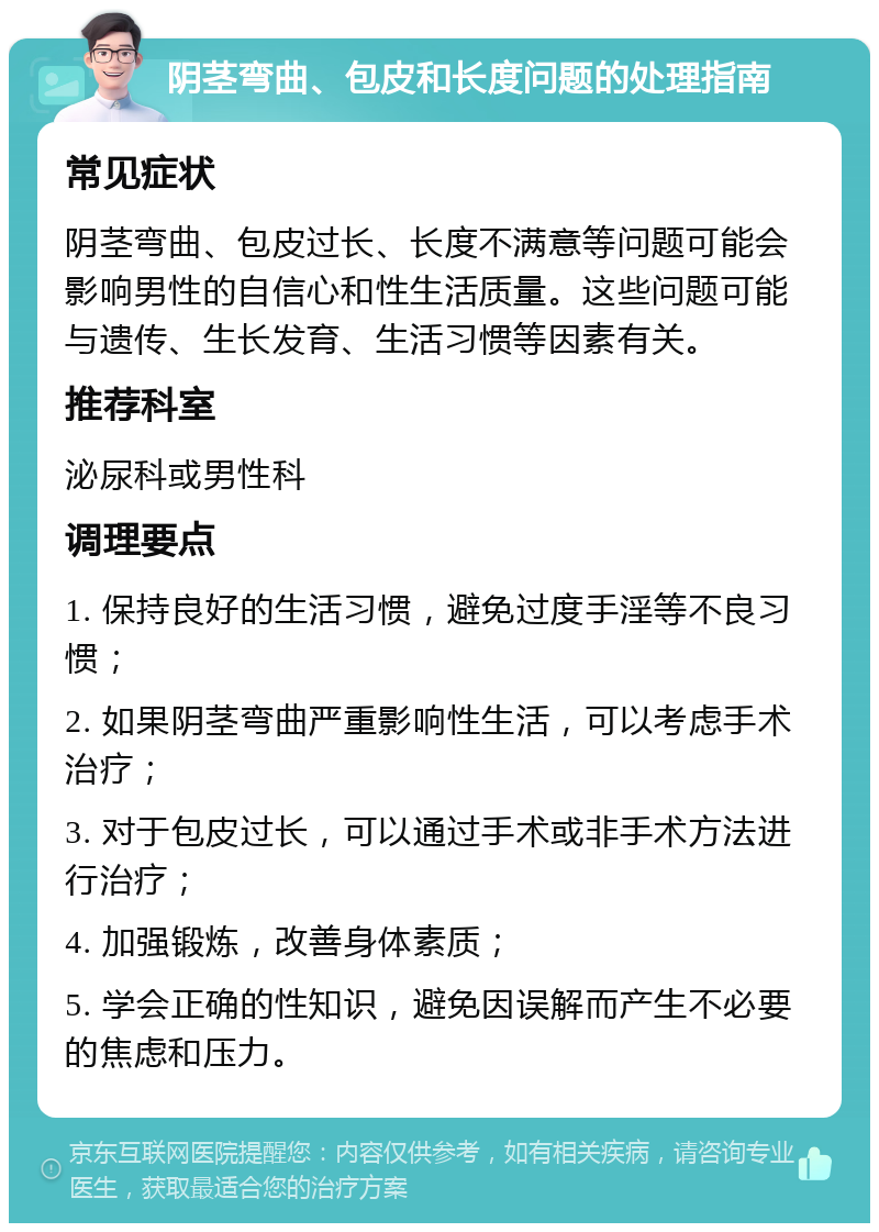 阴茎弯曲、包皮和长度问题的处理指南 常见症状 阴茎弯曲、包皮过长、长度不满意等问题可能会影响男性的自信心和性生活质量。这些问题可能与遗传、生长发育、生活习惯等因素有关。 推荐科室 泌尿科或男性科 调理要点 1. 保持良好的生活习惯，避免过度手淫等不良习惯； 2. 如果阴茎弯曲严重影响性生活，可以考虑手术治疗； 3. 对于包皮过长，可以通过手术或非手术方法进行治疗； 4. 加强锻炼，改善身体素质； 5. 学会正确的性知识，避免因误解而产生不必要的焦虑和压力。