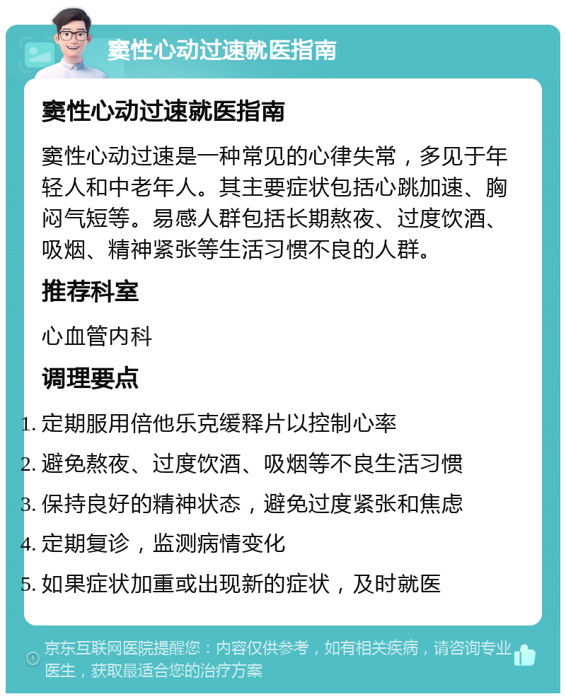 窦性心动过速就医指南 窦性心动过速就医指南 窦性心动过速是一种常见的心律失常，多见于年轻人和中老年人。其主要症状包括心跳加速、胸闷气短等。易感人群包括长期熬夜、过度饮酒、吸烟、精神紧张等生活习惯不良的人群。 推荐科室 心血管内科 调理要点 定期服用倍他乐克缓释片以控制心率 避免熬夜、过度饮酒、吸烟等不良生活习惯 保持良好的精神状态，避免过度紧张和焦虑 定期复诊，监测病情变化 如果症状加重或出现新的症状，及时就医